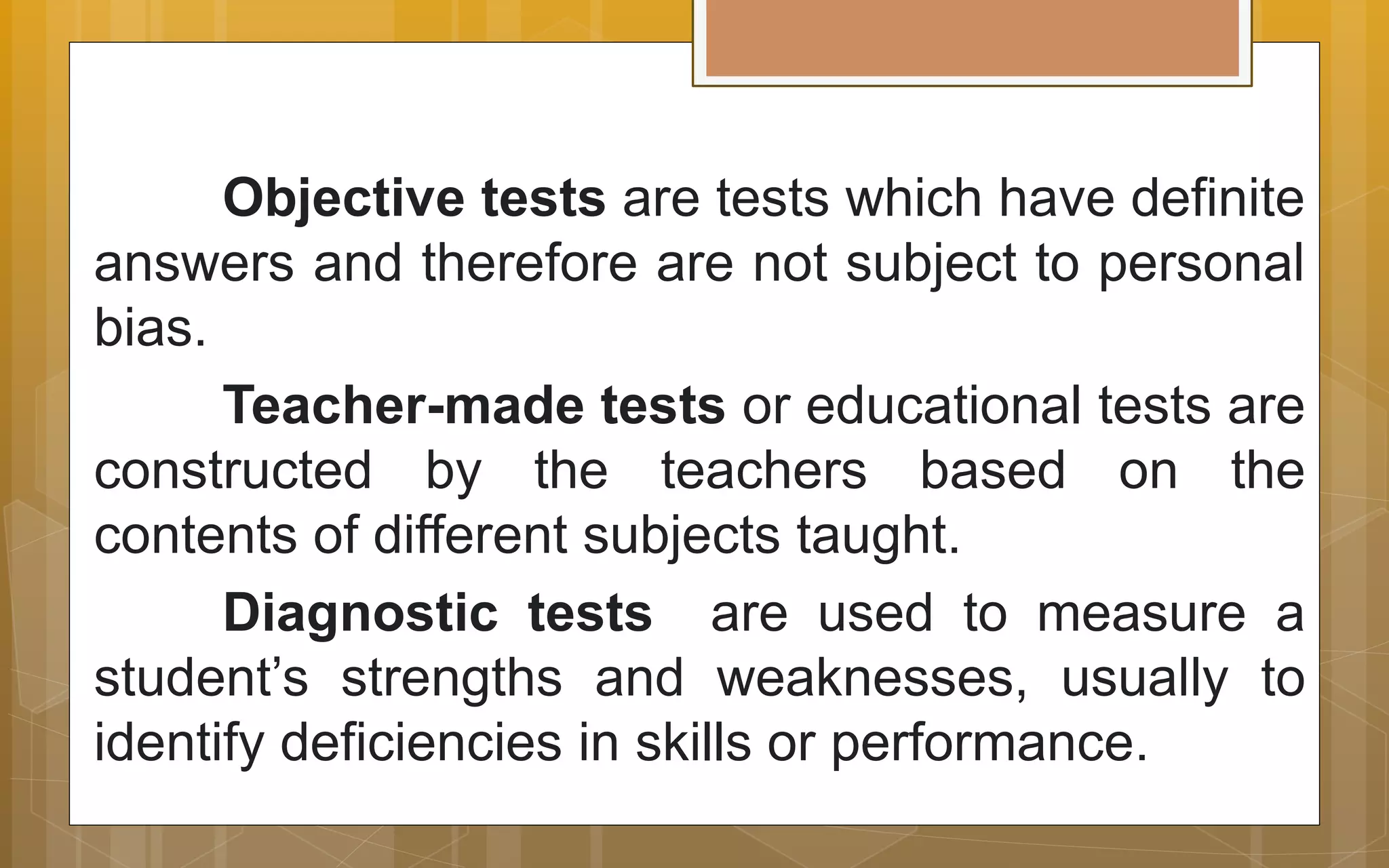 Objective tests are tests which have definite
answers and therefore are not subject to personal
bias.
Teacher-made tests or educational tests are
constructed by the teachers based on the
contents of different subjects taught.
Diagnostic tests are used to measure a
student’s strengths and weaknesses, usually to
identify deficiencies in skills or performance.
 