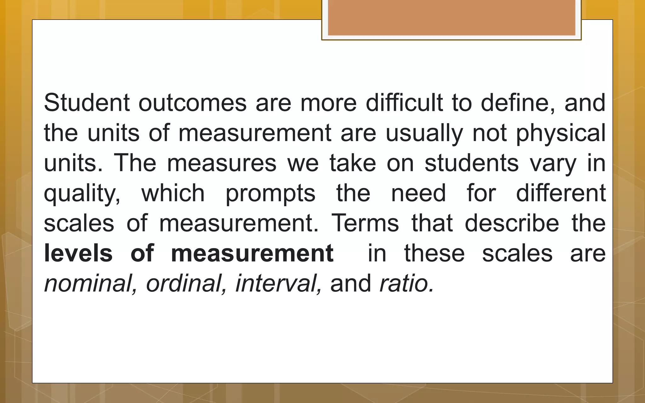 Student outcomes are more difficult to define, and
the units of measurement are usually not physical
units. The measures we take on students vary in
quality, which prompts the need for different
scales of measurement. Terms that describe the
levels of measurement in these scales are
nominal, ordinal, interval, and ratio.
 