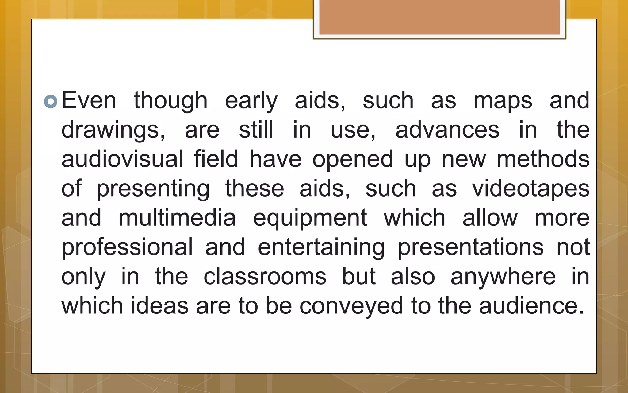 Even though early aids, such as maps and
drawings, are still in use, advances in the
audiovisual field have opened up new methods
of presenting these aids, such as videotapes
and multimedia equipment which allow more
professional and entertaining presentations not
only in the classrooms but also anywhere in
which ideas are to be conveyed to the audience.
 