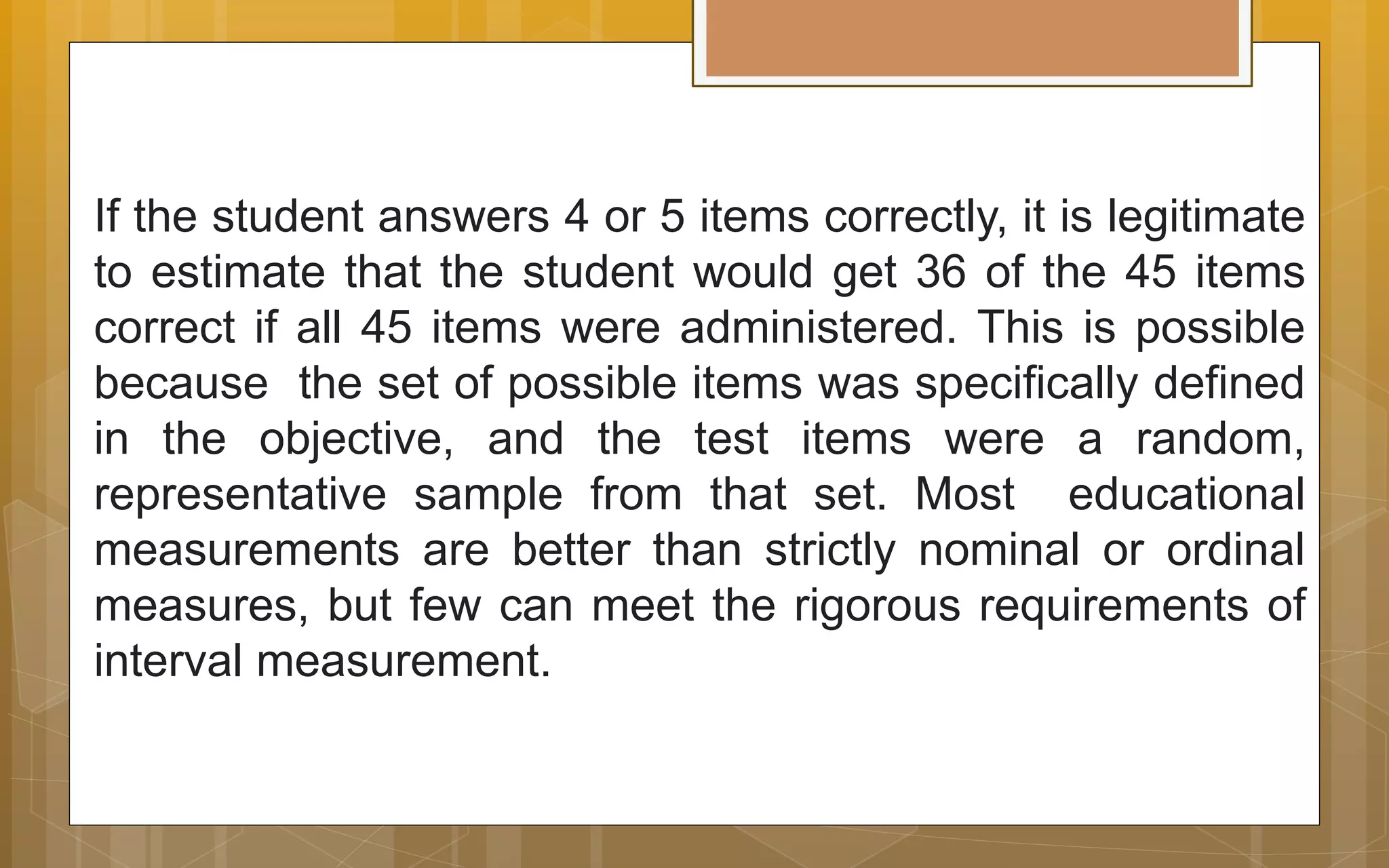 If the student answers 4 or 5 items correctly, it is legitimate
to estimate that the student would get 36 of the 45 items
correct if all 45 items were administered. This is possible
because the set of possible items was specifically defined
in the objective, and the test items were a random,
representative sample from that set. Most educational
measurements are better than strictly nominal or ordinal
measures, but few can meet the rigorous requirements of
interval measurement.
 
