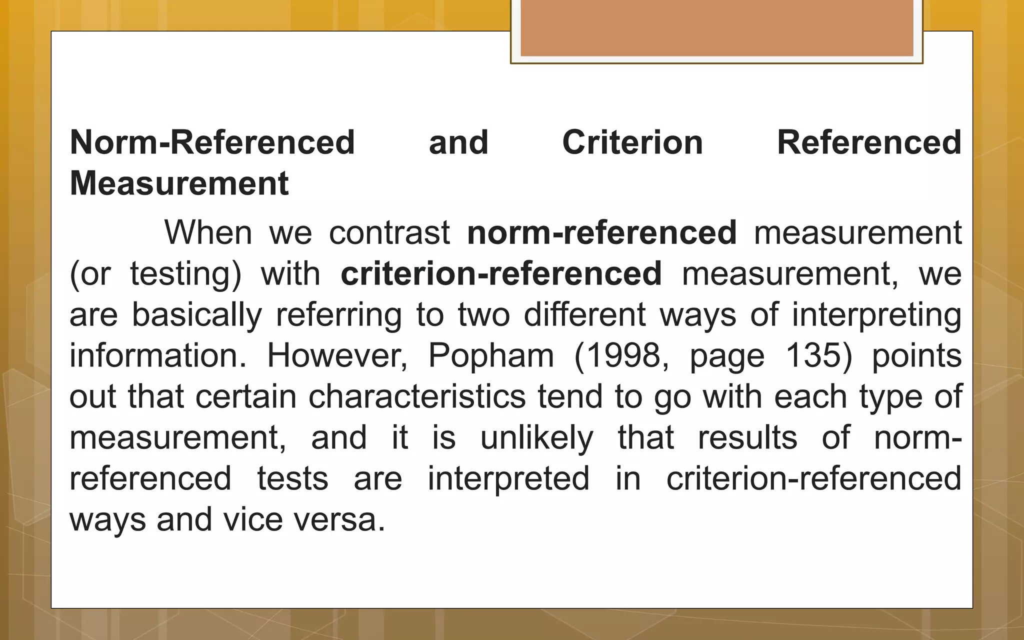 Norm-Referenced and Criterion Referenced
Measurement
When we contrast norm-referenced measurement
(or testing) with criterion-referenced measurement, we
are basically referring to two different ways of interpreting
information. However, Popham (1998, page 135) points
out that certain characteristics tend to go with each type of
measurement, and it is unlikely that results of norm-
referenced tests are interpreted in criterion-referenced
ways and vice versa.
 