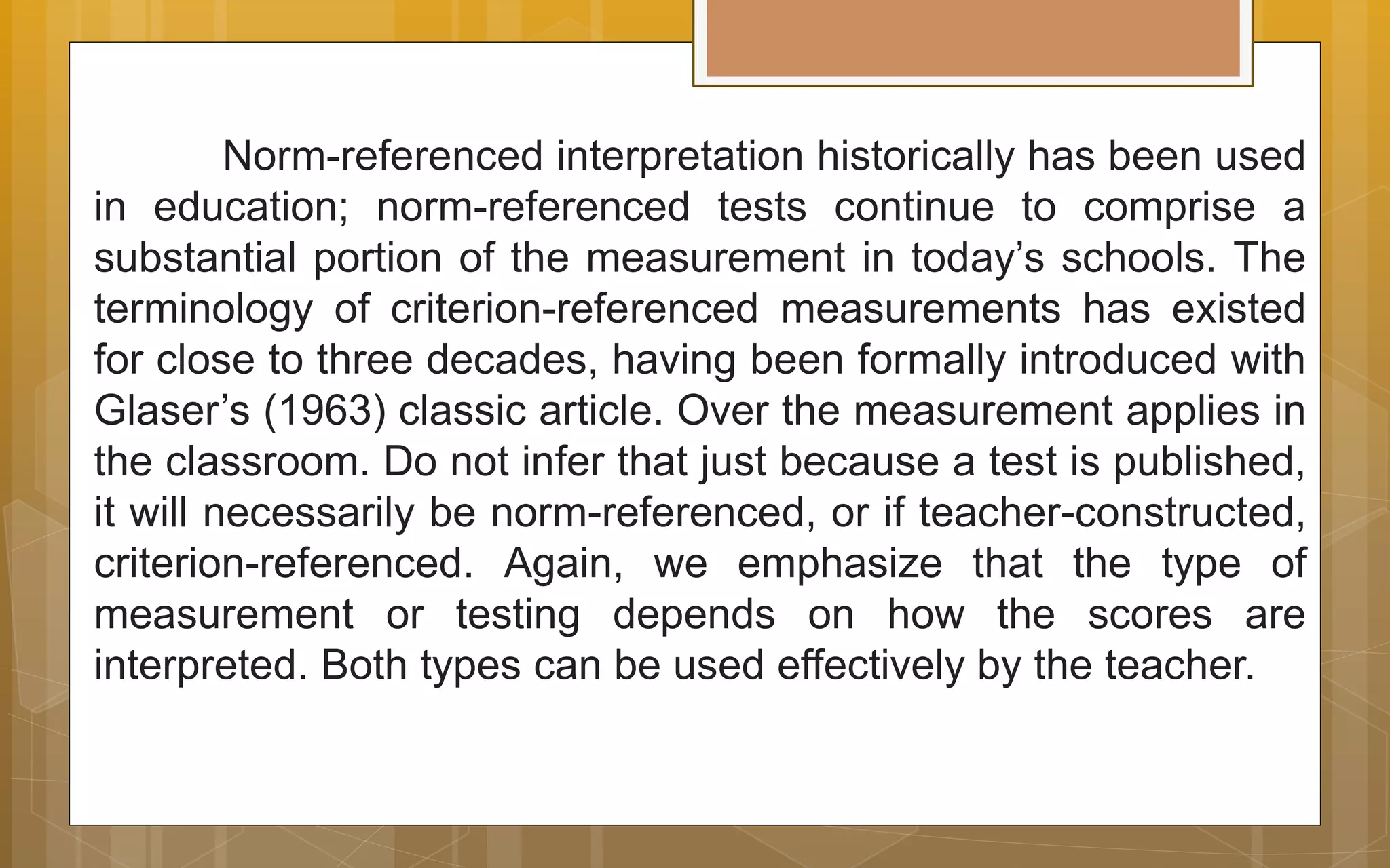Norm-referenced interpretation historically has been used
in education; norm-referenced tests continue to comprise a
substantial portion of the measurement in today’s schools. The
terminology of criterion-referenced measurements has existed
for close to three decades, having been formally introduced with
Glaser’s (1963) classic article. Over the measurement applies in
the classroom. Do not infer that just because a test is published,
it will necessarily be norm-referenced, or if teacher-constructed,
criterion-referenced. Again, we emphasize that the type of
measurement or testing depends on how the scores are
interpreted. Both types can be used effectively by the teacher.
 