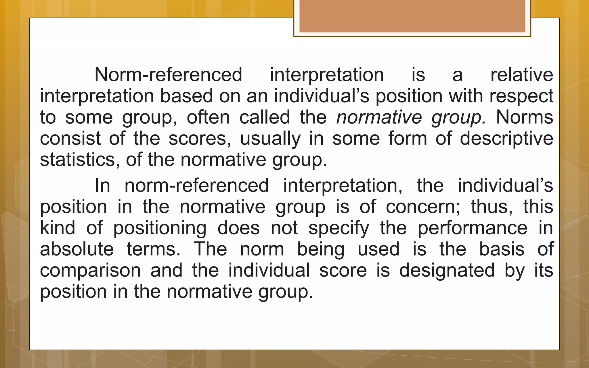 Norm-referenced interpretation is a relative
interpretation based on an individual’s position with respect
to some group, often called the normative group. Norms
consist of the scores, usually in some form of descriptive
statistics, of the normative group.
In norm-referenced interpretation, the individual’s
position in the normative group is of concern; thus, this
kind of positioning does not specify the performance in
absolute terms. The norm being used is the basis of
comparison and the individual score is designated by its
position in the normative group.
 