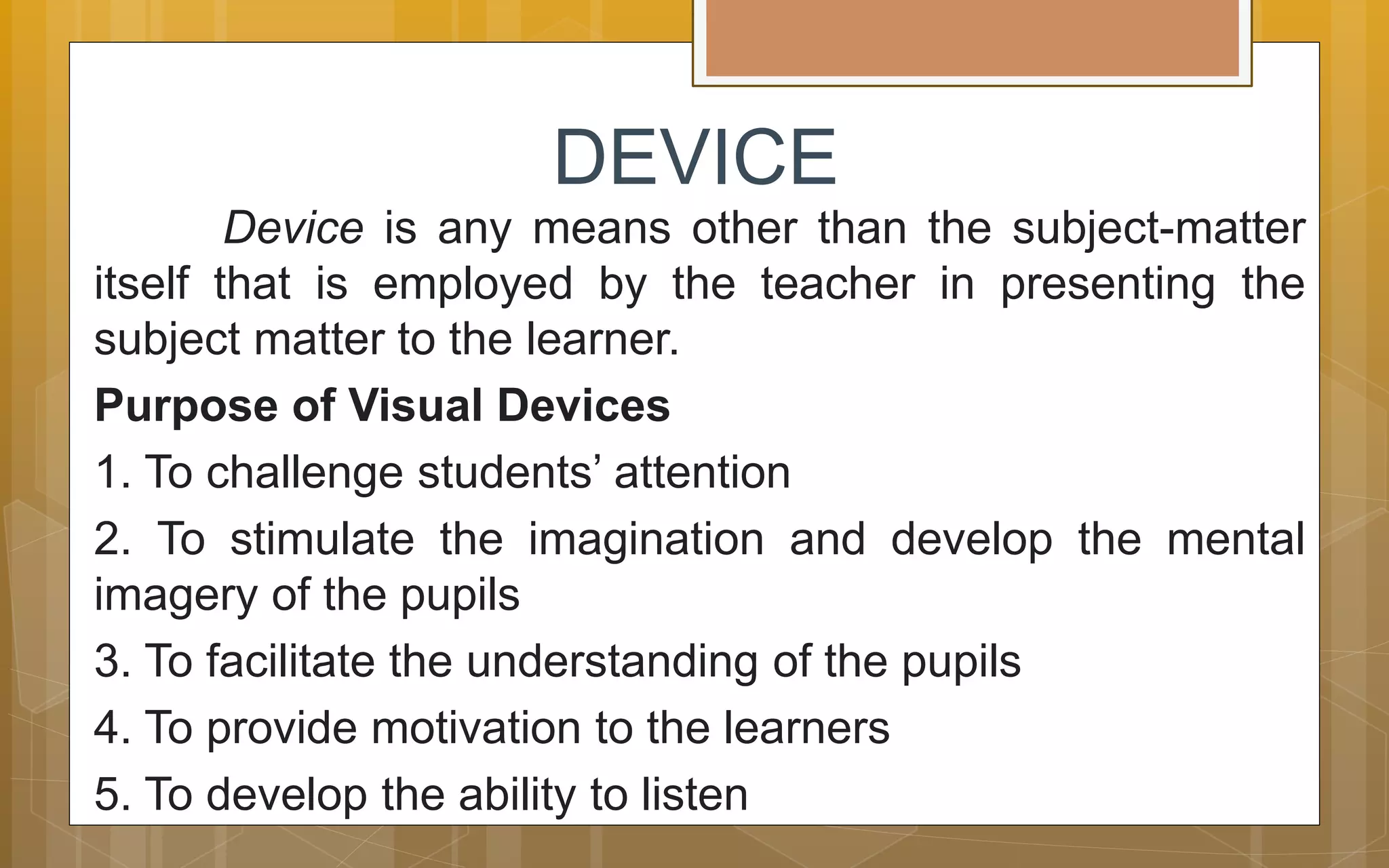 DEVICE
Device is any means other than the subject-matter
itself that is employed by the teacher in presenting the
subject matter to the learner.
Purpose of Visual Devices
1. To challenge students’ attention
2. To stimulate the imagination and develop the mental
imagery of the pupils
3. To facilitate the understanding of the pupils
4. To provide motivation to the learners
5. To develop the ability to listen
 