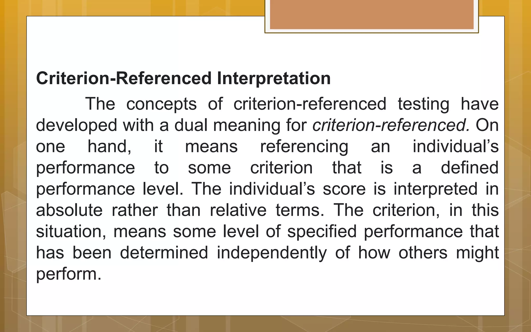 Criterion-Referenced Interpretation
The concepts of criterion-referenced testing have
developed with a dual meaning for criterion-referenced. On
one hand, it means referencing an individual’s
performance to some criterion that is a defined
performance level. The individual’s score is interpreted in
absolute rather than relative terms. The criterion, in this
situation, means some level of specified performance that
has been determined independently of how others might
perform.
 