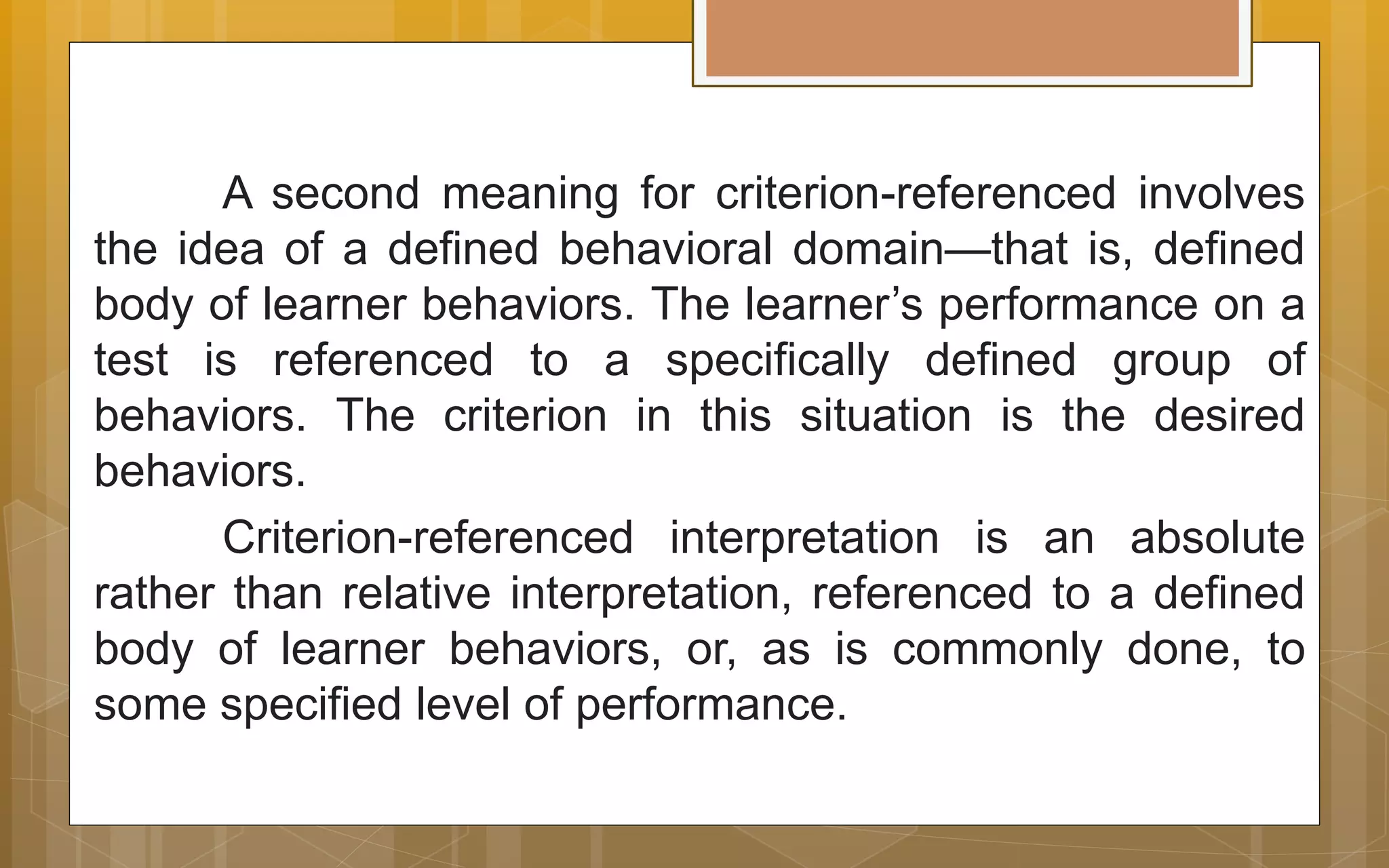 A second meaning for criterion-referenced involves
the idea of a defined behavioral domain—that is, defined
body of learner behaviors. The learner’s performance on a
test is referenced to a specifically defined group of
behaviors. The criterion in this situation is the desired
behaviors.
Criterion-referenced interpretation is an absolute
rather than relative interpretation, referenced to a defined
body of learner behaviors, or, as is commonly done, to
some specified level of performance.
 