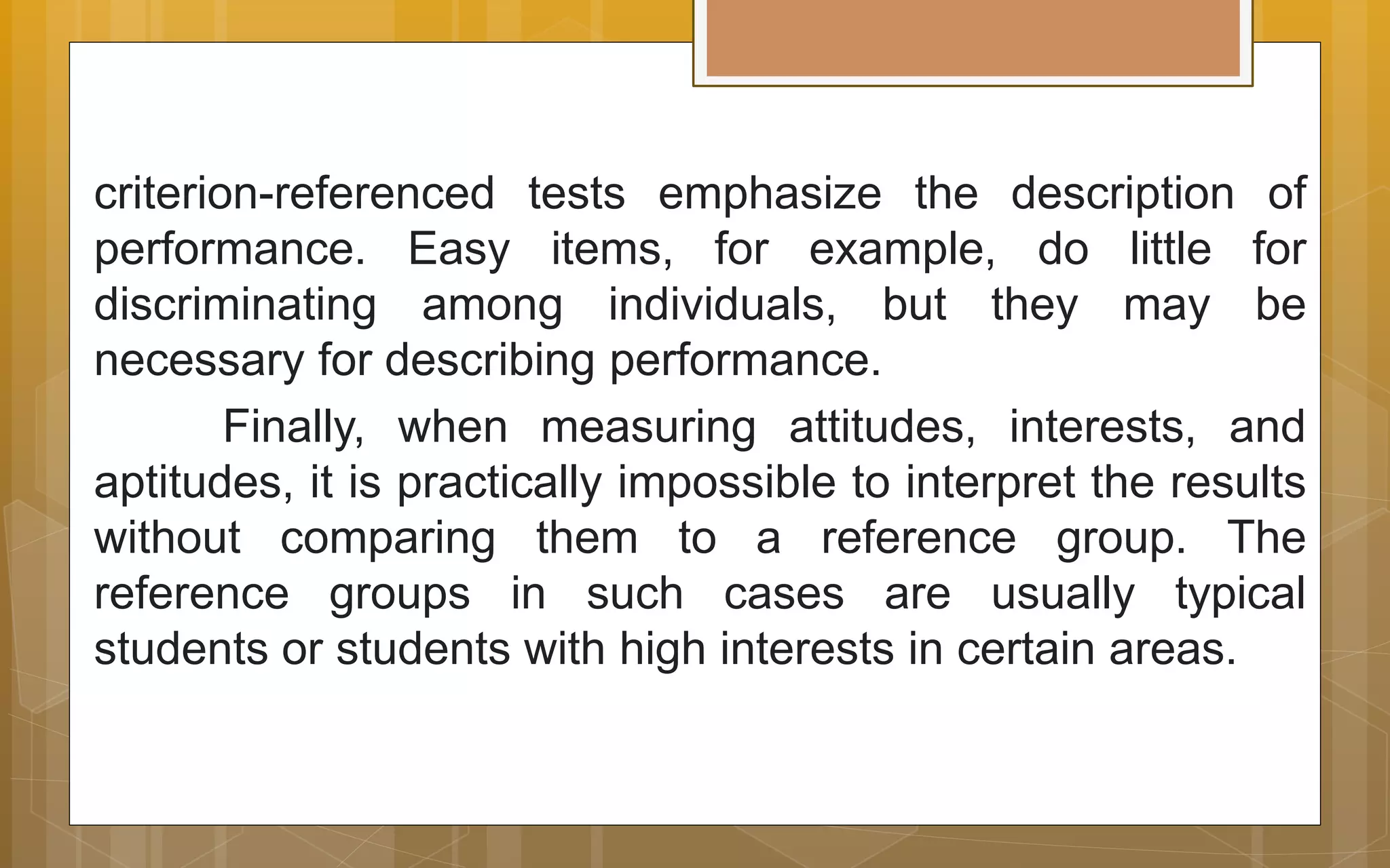 criterion-referenced tests emphasize the description of
performance. Easy items, for example, do little for
discriminating among individuals, but they may be
necessary for describing performance.
Finally, when measuring attitudes, interests, and
aptitudes, it is practically impossible to interpret the results
without comparing them to a reference group. The
reference groups in such cases are usually typical
students or students with high interests in certain areas.
 
