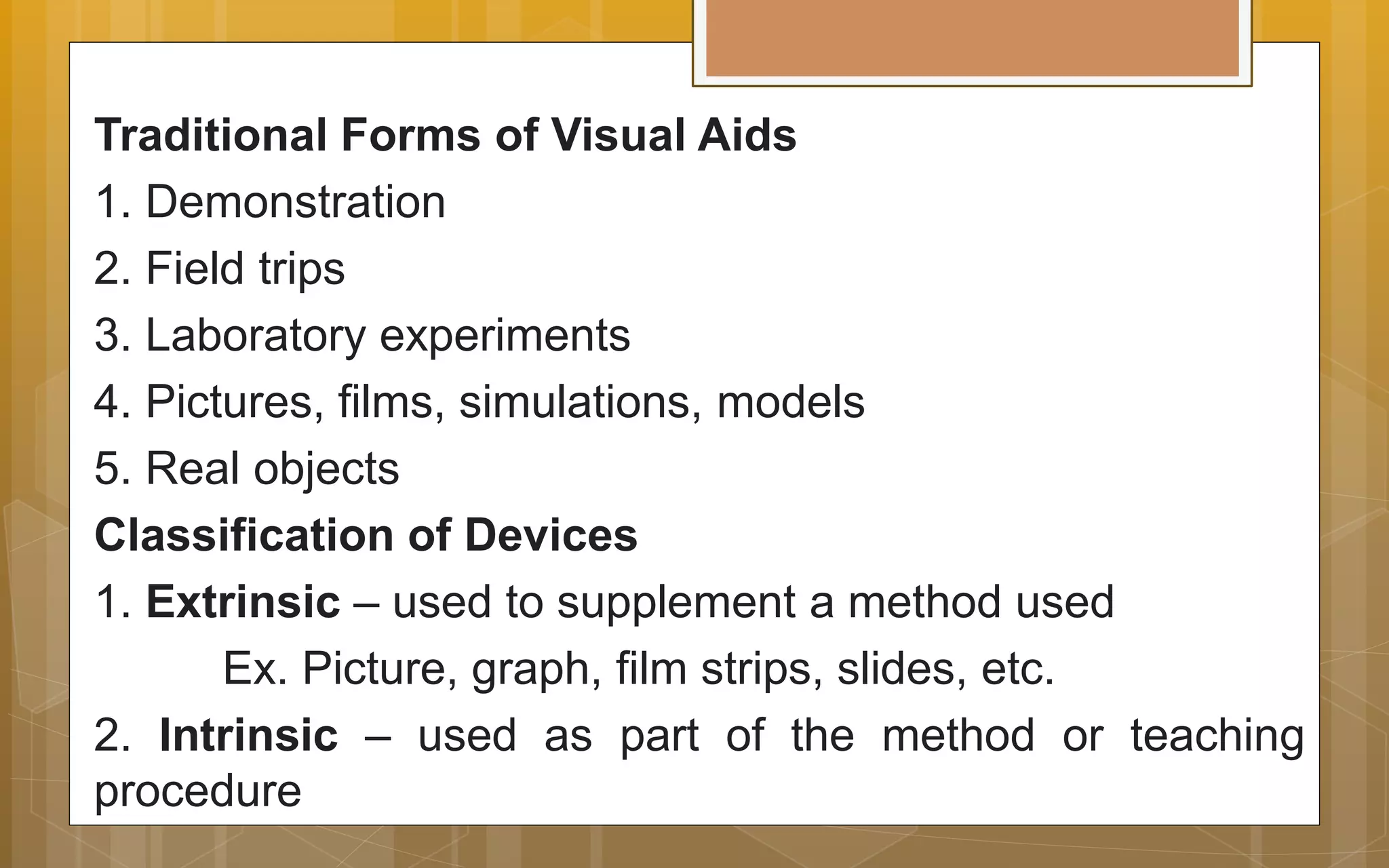 Traditional Forms of Visual Aids
1. Demonstration
2. Field trips
3. Laboratory experiments
4. Pictures, films, simulations, models
5. Real objects
Classification of Devices
1. Extrinsic – used to supplement a method used
Ex. Picture, graph, film strips, slides, etc.
2. Intrinsic – used as part of the method or teaching
procedure
 