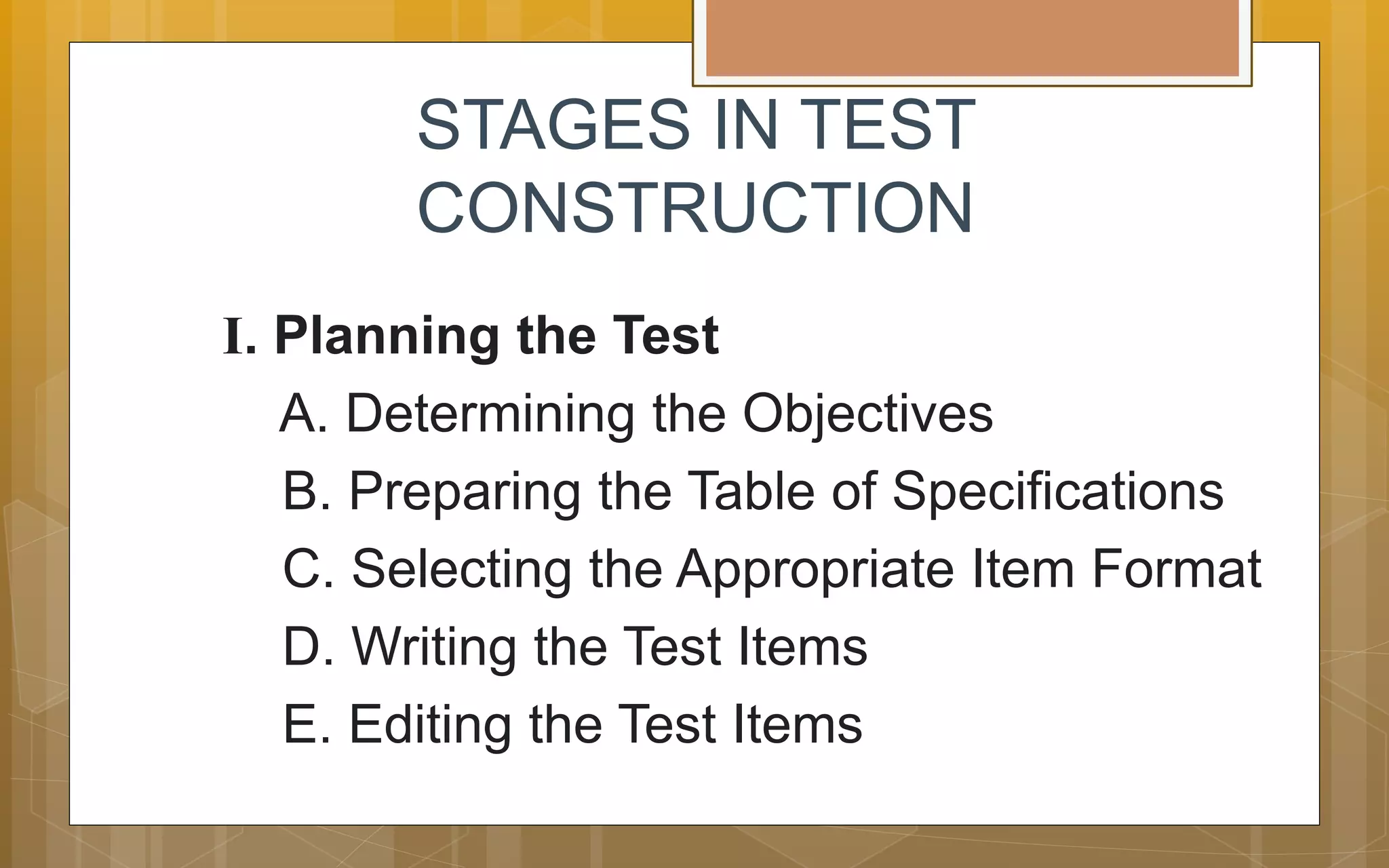 STAGES IN TEST
CONSTRUCTION
I. Planning the Test
A. Determining the Objectives
B. Preparing the Table of Specifications
C. Selecting the Appropriate Item Format
D. Writing the Test Items
E. Editing the Test Items
 