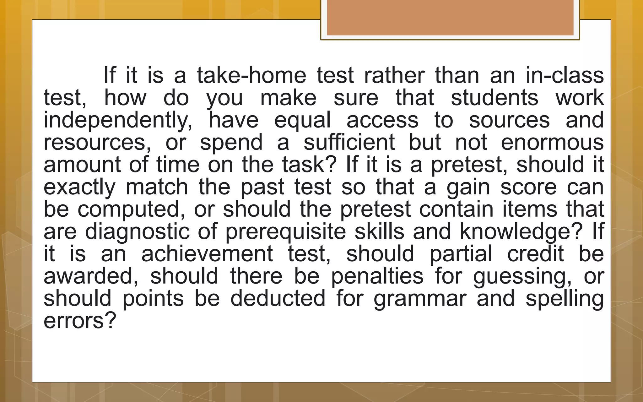 If it is a take-home test rather than an in-class
test, how do you make sure that students work
independently, have equal access to sources and
resources, or spend a sufficient but not enormous
amount of time on the task? If it is a pretest, should it
exactly match the past test so that a gain score can
be computed, or should the pretest contain items that
are diagnostic of prerequisite skills and knowledge? If
it is an achievement test, should partial credit be
awarded, should there be penalties for guessing, or
should points be deducted for grammar and spelling
errors?
 