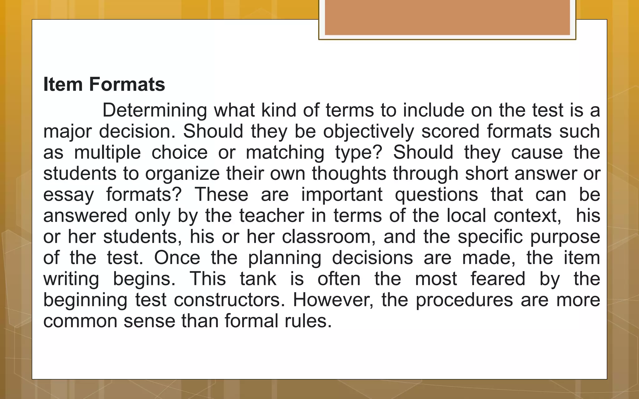 Item Formats
Determining what kind of terms to include on the test is a
major decision. Should they be objectively scored formats such
as multiple choice or matching type? Should they cause the
students to organize their own thoughts through short answer or
essay formats? These are important questions that can be
answered only by the teacher in terms of the local context, his
or her students, his or her classroom, and the specific purpose
of the test. Once the planning decisions are made, the item
writing begins. This tank is often the most feared by the
beginning test constructors. However, the procedures are more
common sense than formal rules.
 