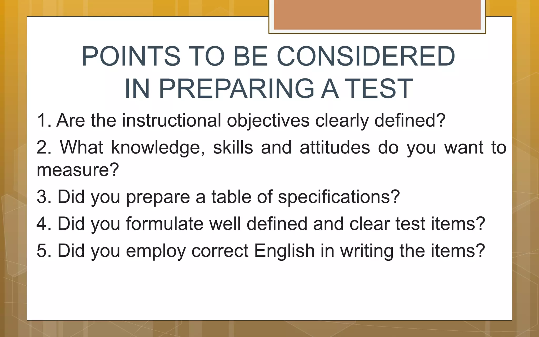POINTS TO BE CONSIDERED
IN PREPARING A TEST
1. Are the instructional objectives clearly defined?
2. What knowledge, skills and attitudes do you want to
measure?
3. Did you prepare a table of specifications?
4. Did you formulate well defined and clear test items?
5. Did you employ correct English in writing the items?
 