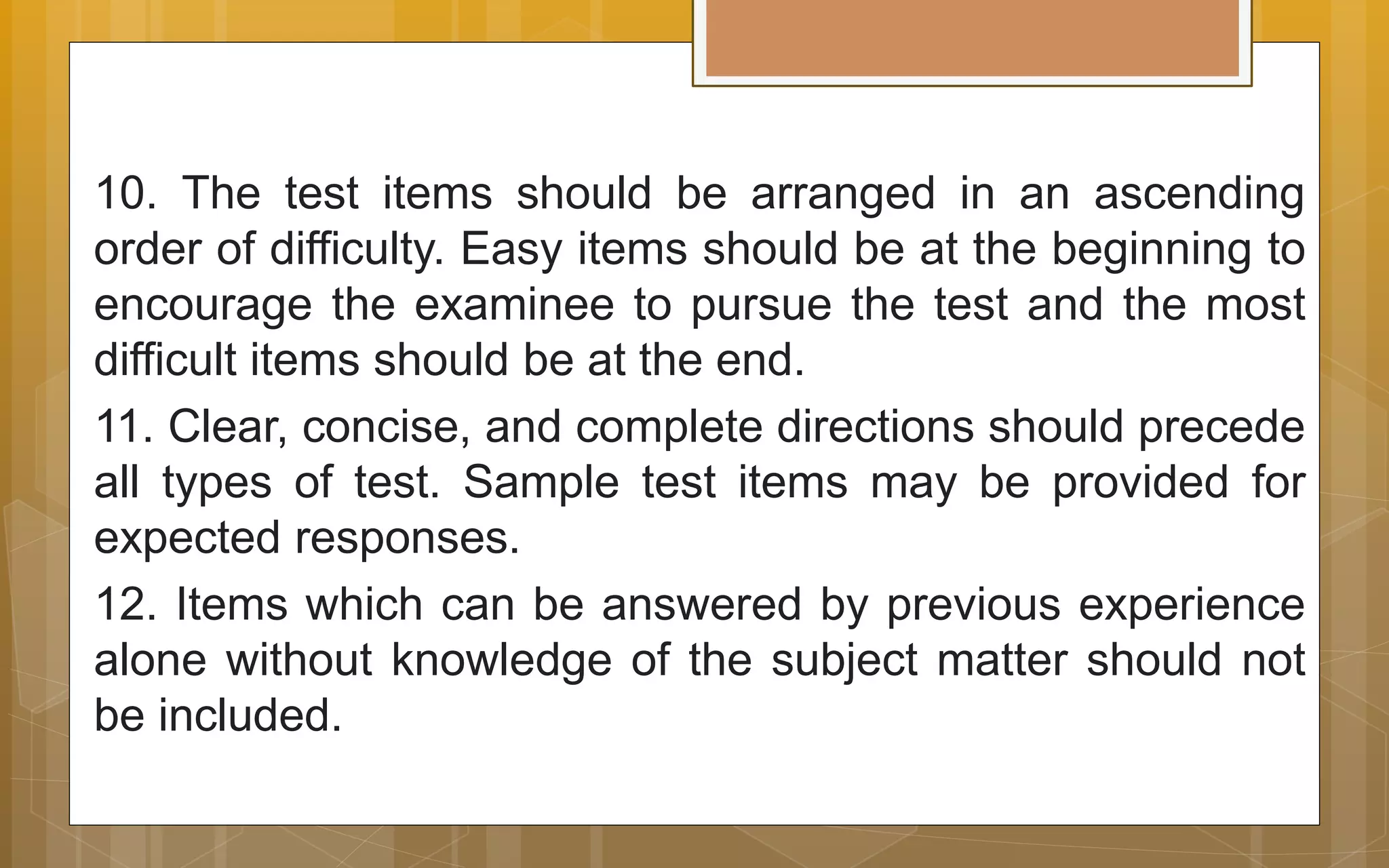 10. The test items should be arranged in an ascending
order of difficulty. Easy items should be at the beginning to
encourage the examinee to pursue the test and the most
difficult items should be at the end.
11. Clear, concise, and complete directions should precede
all types of test. Sample test items may be provided for
expected responses.
12. Items which can be answered by previous experience
alone without knowledge of the subject matter should not
be included.
 