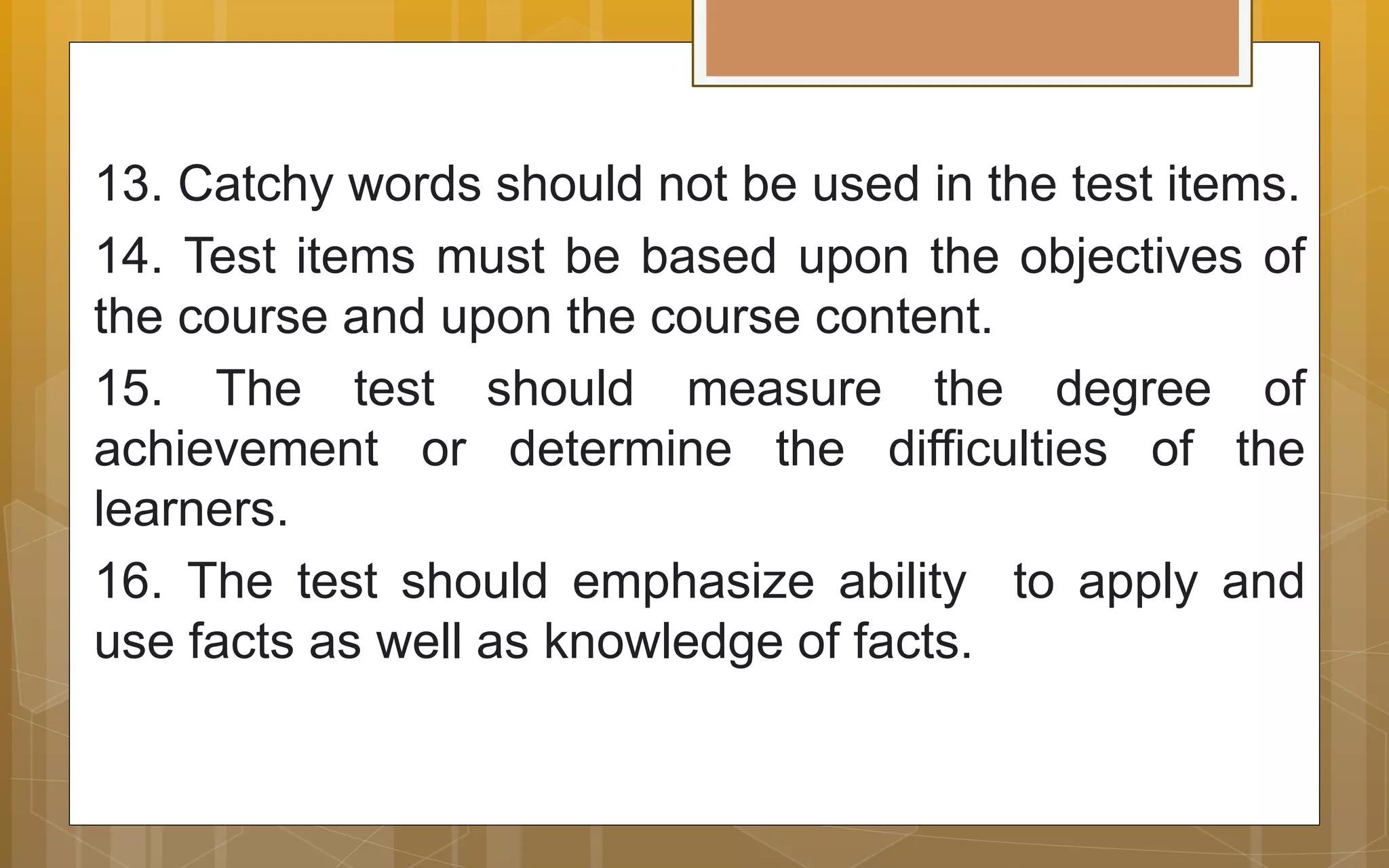 13. Catchy words should not be used in the test items.
14. Test items must be based upon the objectives of
the course and upon the course content.
15. The test should measure the degree of
achievement or determine the difficulties of the
learners.
16. The test should emphasize ability to apply and
use facts as well as knowledge of facts.
 
