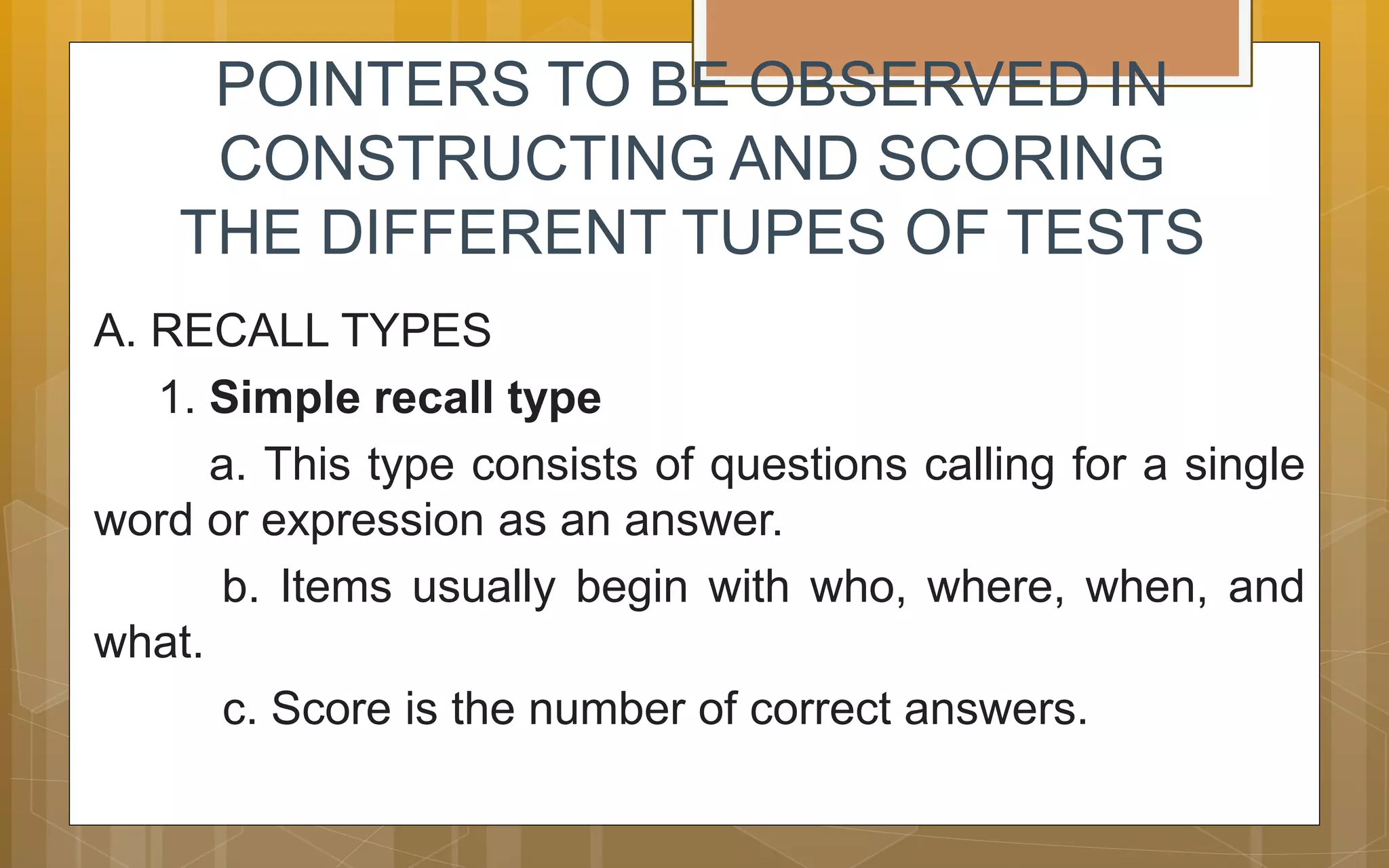 POINTERS TO BE OBSERVED IN
CONSTRUCTING AND SCORING
THE DIFFERENT TUPES OF TESTS
A. RECALL TYPES
1. Simple recall type
a. This type consists of questions calling for a single
word or expression as an answer.
b. Items usually begin with who, where, when, and
what.
c. Score is the number of correct answers.
 