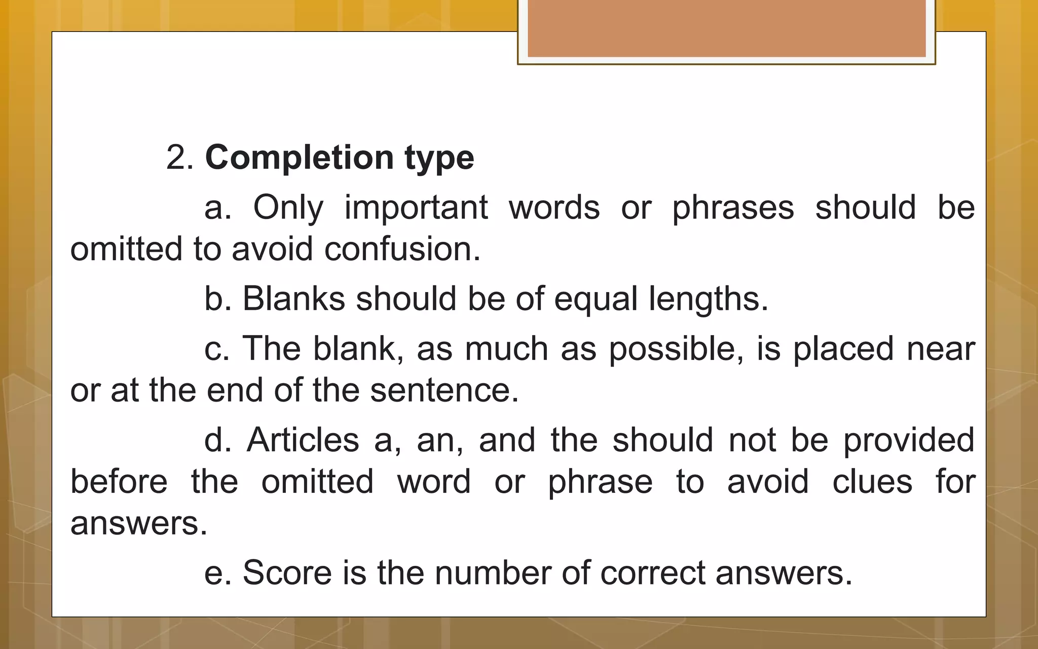 2. Completion type
a. Only important words or phrases should be
omitted to avoid confusion.
b. Blanks should be of equal lengths.
c. The blank, as much as possible, is placed near
or at the end of the sentence.
d. Articles a, an, and the should not be provided
before the omitted word or phrase to avoid clues for
answers.
e. Score is the number of correct answers.
 