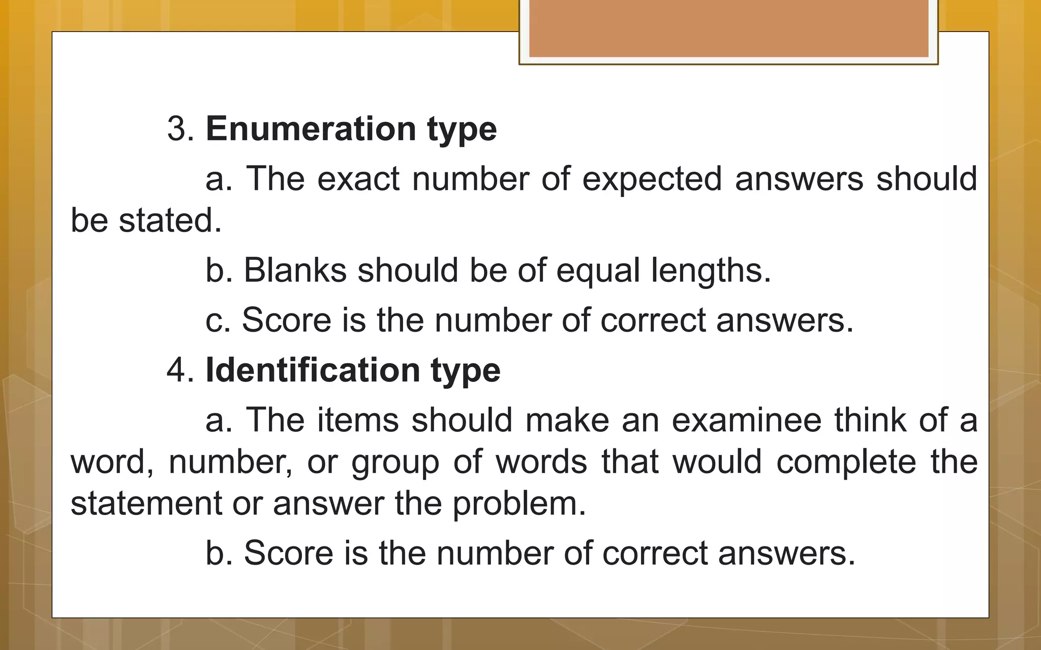 3. Enumeration type
a. The exact number of expected answers should
be stated.
b. Blanks should be of equal lengths.
c. Score is the number of correct answers.
4. Identification type
a. The items should make an examinee think of a
word, number, or group of words that would complete the
statement or answer the problem.
b. Score is the number of correct answers.
 