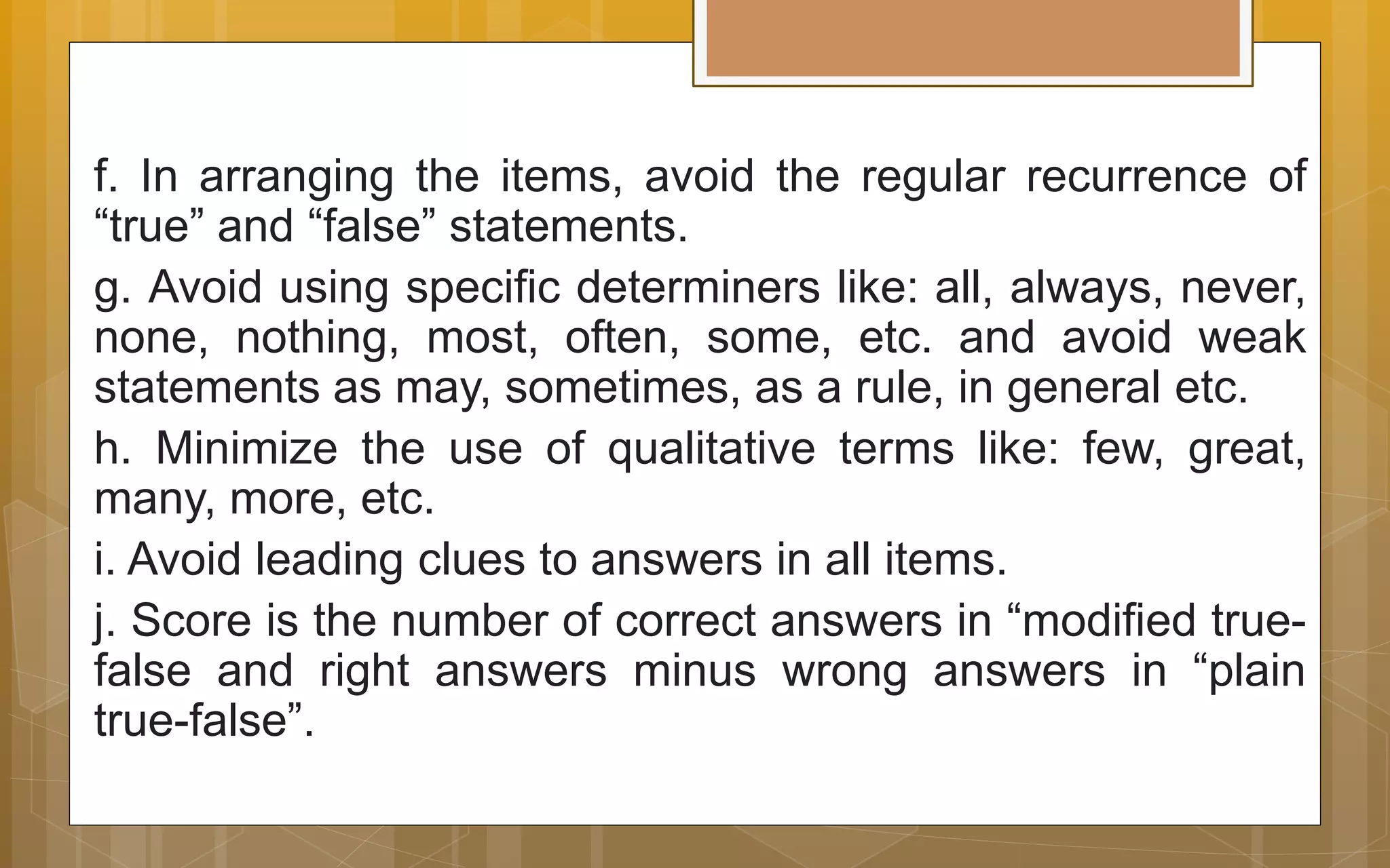 f. In arranging the items, avoid the regular recurrence of
“true” and “false” statements.
g. Avoid using specific determiners like: all, always, never,
none, nothing, most, often, some, etc. and avoid weak
statements as may, sometimes, as a rule, in general etc.
h. Minimize the use of qualitative terms like: few, great,
many, more, etc.
i. Avoid leading clues to answers in all items.
j. Score is the number of correct answers in “modified true-
false and right answers minus wrong answers in “plain
true-false”.
 