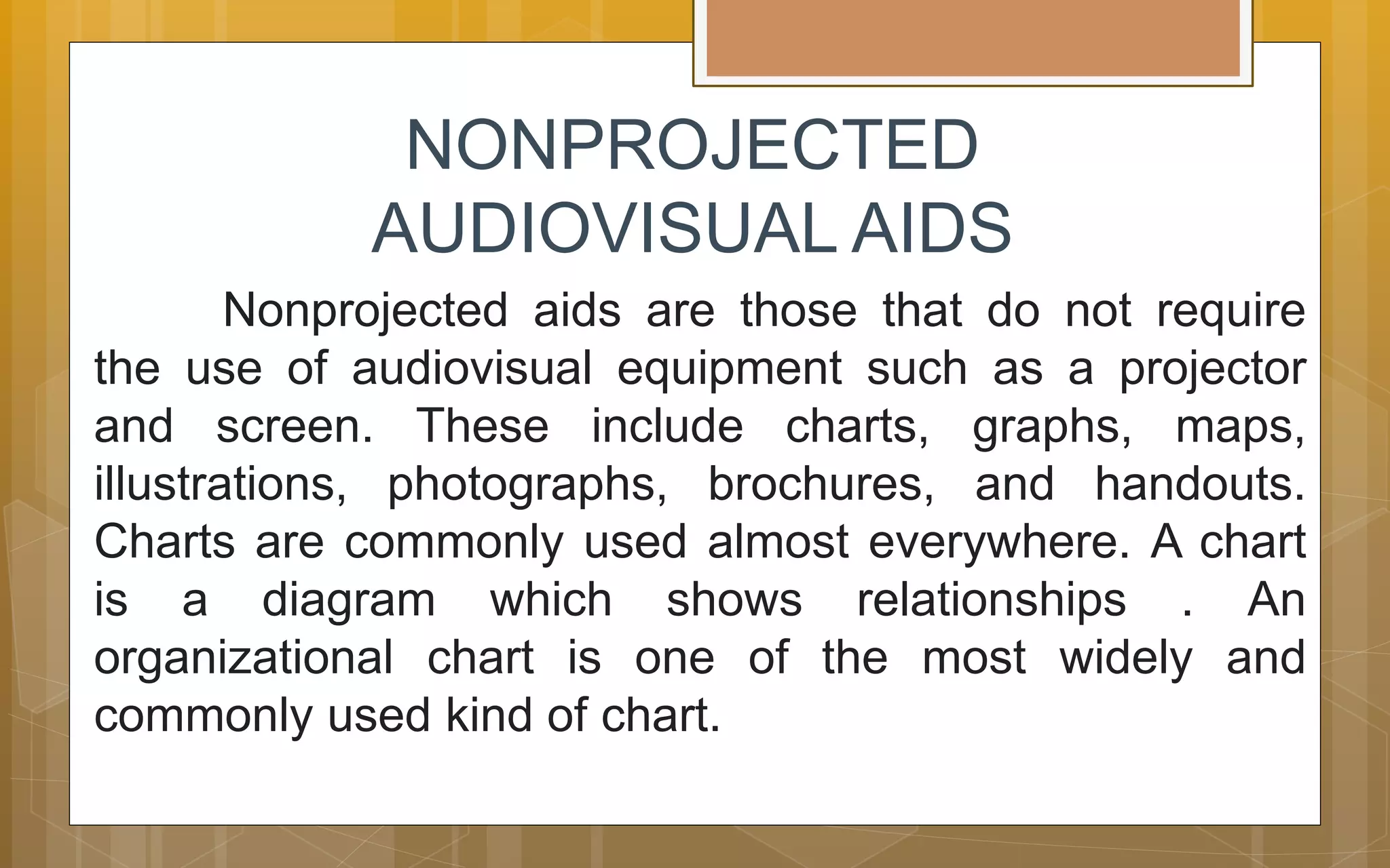NONPROJECTED
AUDIOVISUAL AIDS
Nonprojected aids are those that do not require
the use of audiovisual equipment such as a projector
and screen. These include charts, graphs, maps,
illustrations, photographs, brochures, and handouts.
Charts are commonly used almost everywhere. A chart
is a diagram which shows relationships . An
organizational chart is one of the most widely and
commonly used kind of chart.
 