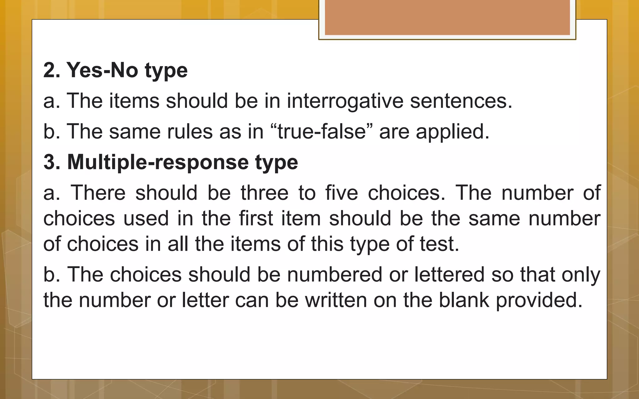 2. Yes-No type
a. The items should be in interrogative sentences.
b. The same rules as in “true-false” are applied.
3. Multiple-response type
a. There should be three to five choices. The number of
choices used in the first item should be the same number
of choices in all the items of this type of test.
b. The choices should be numbered or lettered so that only
the number or letter can be written on the blank provided.
 