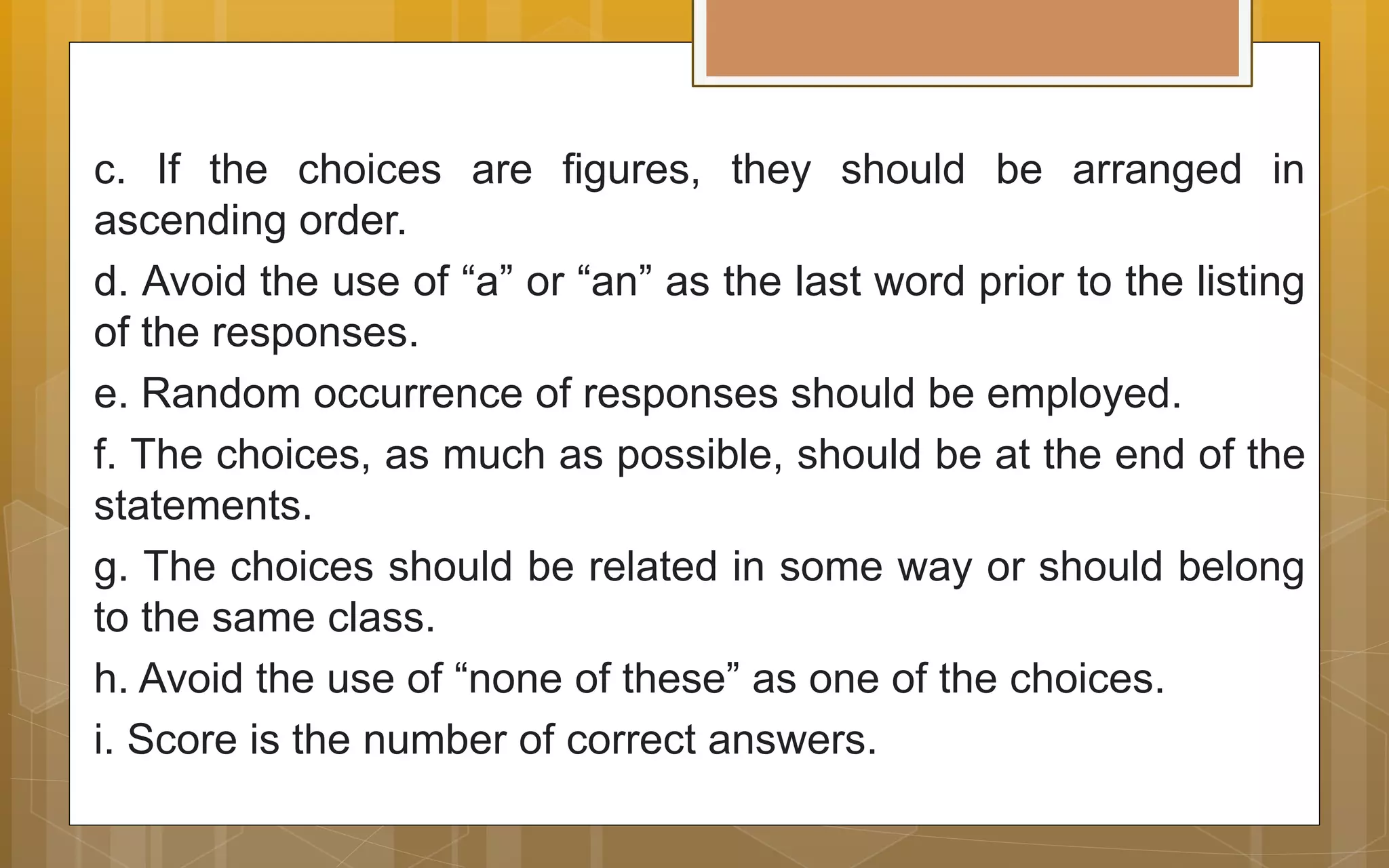 c. If the choices are figures, they should be arranged in
ascending order.
d. Avoid the use of “a” or “an” as the last word prior to the listing
of the responses.
e. Random occurrence of responses should be employed.
f. The choices, as much as possible, should be at the end of the
statements.
g. The choices should be related in some way or should belong
to the same class.
h. Avoid the use of “none of these” as one of the choices.
i. Score is the number of correct answers.
 