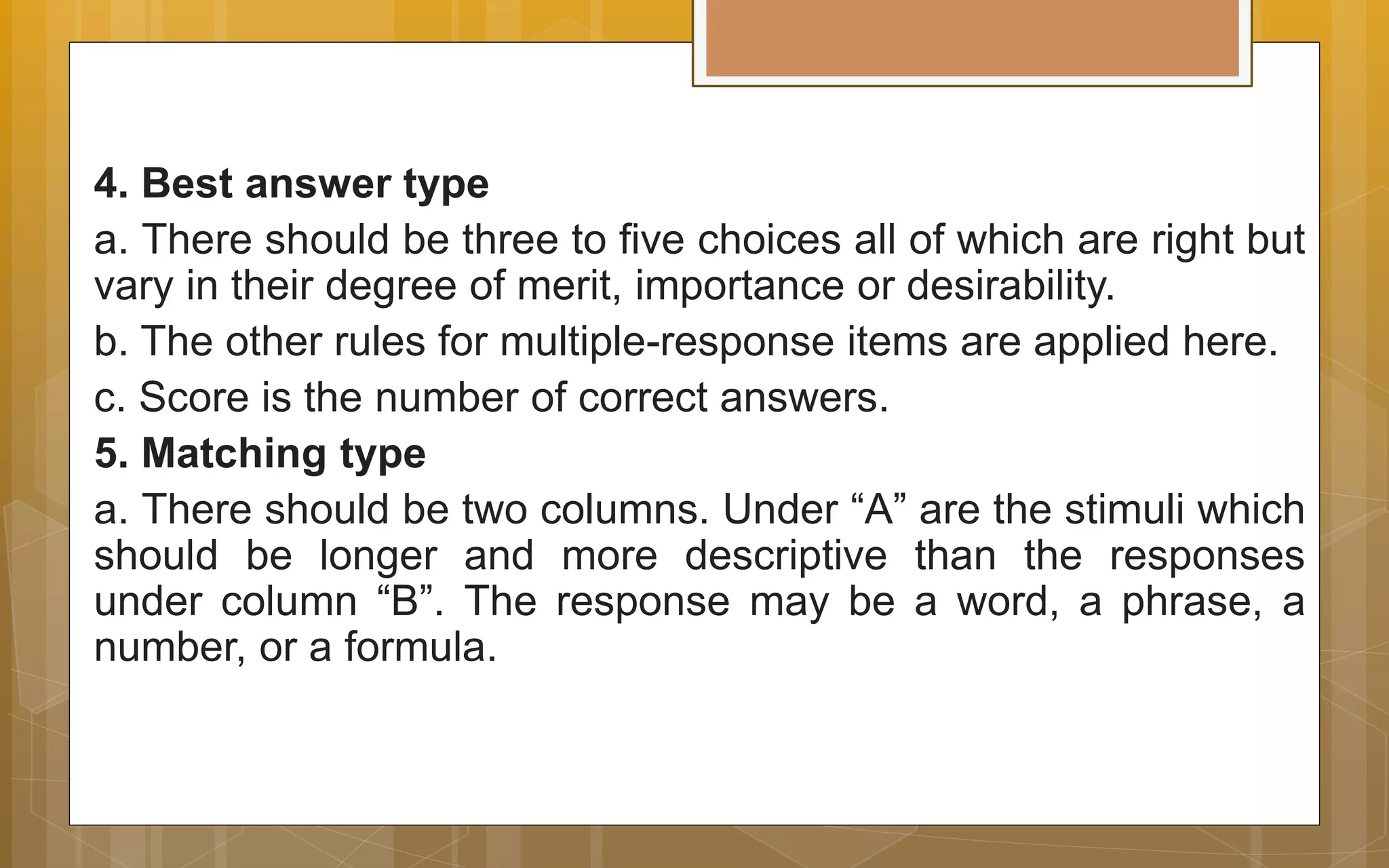 4. Best answer type
a. There should be three to five choices all of which are right but
vary in their degree of merit, importance or desirability.
b. The other rules for multiple-response items are applied here.
c. Score is the number of correct answers.
5. Matching type
a. There should be two columns. Under “A” are the stimuli which
should be longer and more descriptive than the responses
under column “B”. The response may be a word, a phrase, a
number, or a formula.
 