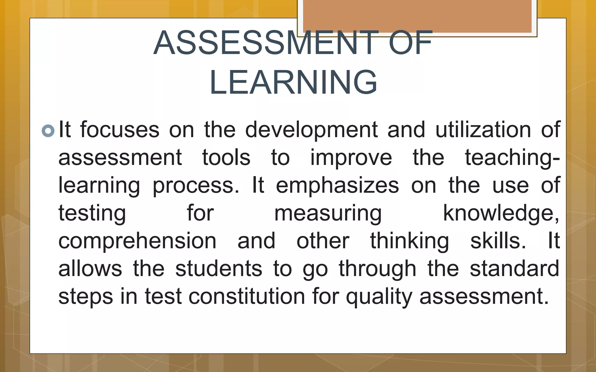 ASSESSMENT OF
LEARNING
It focuses on the development and utilization of
assessment tools to improve the teaching-
learning process. It emphasizes on the use of
testing for measuring knowledge,
comprehension and other thinking skills. It
allows the students to go through the standard
steps in test constitution for quality assessment.
 