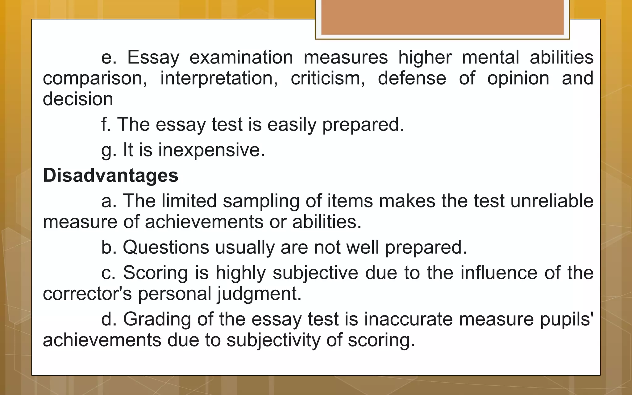 e. Essay examination measures higher mental abilities
comparison, interpretation, criticism, defense of opinion and
decision
f. The essay test is easily prepared.
g. It is inexpensive.
Disadvantages
a. The limited sampling of items makes the test unreliable
measure of achievements or abilities.
b. Questions usually are not well prepared.
c. Scoring is highly subjective due to the influence of the
corrector's personal judgment.
d. Grading of the essay test is inaccurate measure pupils'
achievements due to subjectivity of scoring.
 