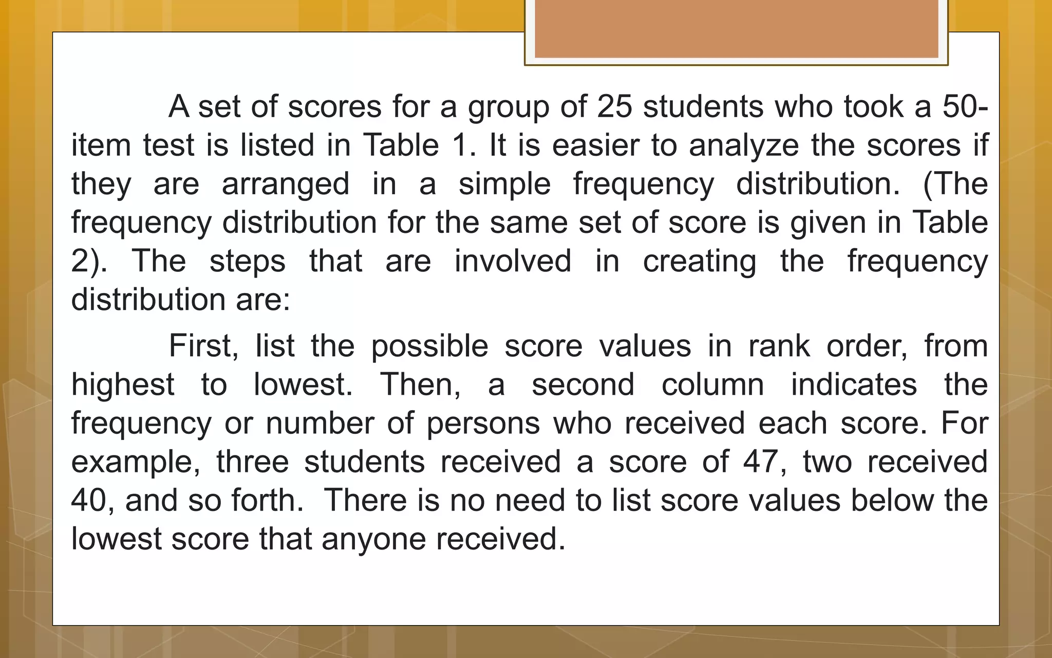 A set of scores for a group of 25 students who took a 50-
item test is listed in Table 1. It is easier to analyze the scores if
they are arranged in a simple frequency distribution. (The
frequency distribution for the same set of score is given in Table
2). The steps that are involved in creating the frequency
distribution are:
First, list the possible score values in rank order, from
highest to lowest. Then, a second column indicates the
frequency or number of persons who received each score. For
example, three students received a score of 47, two received
40, and so forth. There is no need to list score values below the
lowest score that anyone received.
 