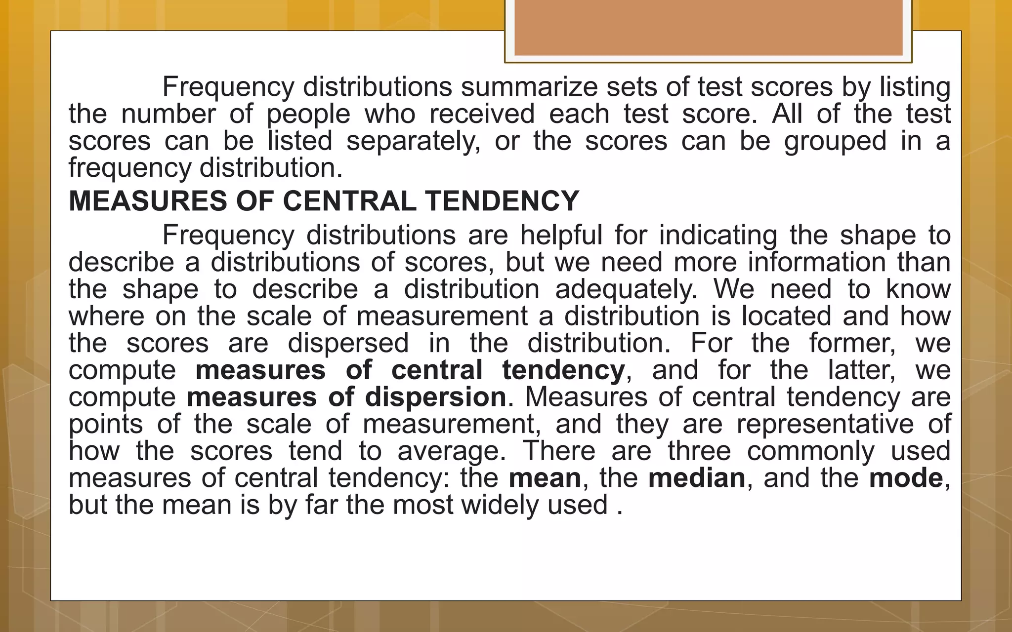 Frequency distributions summarize sets of test scores by listing
the number of people who received each test score. All of the test
scores can be listed separately, or the scores can be grouped in a
frequency distribution.
MEASURES OF CENTRAL TENDENCY
Frequency distributions are helpful for indicating the shape to
describe a distributions of scores, but we need more information than
the shape to describe a distribution adequately. We need to know
where on the scale of measurement a distribution is located and how
the scores are dispersed in the distribution. For the former, we
compute measures of central tendency, and for the latter, we
compute measures of dispersion. Measures of central tendency are
points of the scale of measurement, and they are representative of
how the scores tend to average. There are three commonly used
measures of central tendency: the mean, the median, and the mode,
but the mean is by far the most widely used .
 