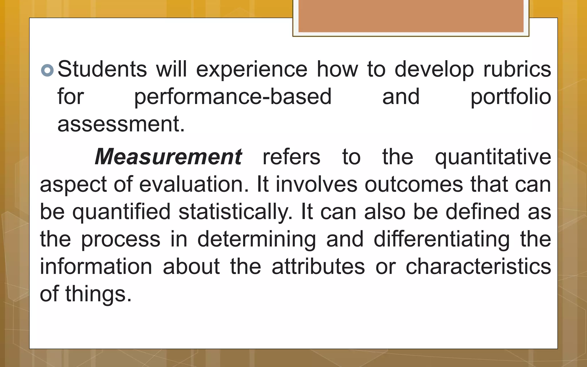 Students will experience how to develop rubrics
for performance-based and portfolio
assessment.
Measurement refers to the quantitative
aspect of evaluation. It involves outcomes that can
be quantified statistically. It can also be defined as
the process in determining and differentiating the
information about the attributes or characteristics
of things.
 