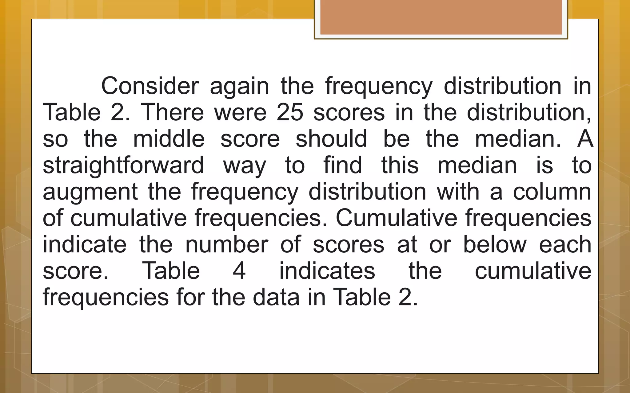 Consider again the frequency distribution in
Table 2. There were 25 scores in the distribution,
so the middle score should be the median. A
straightforward way to find this median is to
augment the frequency distribution with a column
of cumulative frequencies. Cumulative frequencies
indicate the number of scores at or below each
score. Table 4 indicates the cumulative
frequencies for the data in Table 2.
 