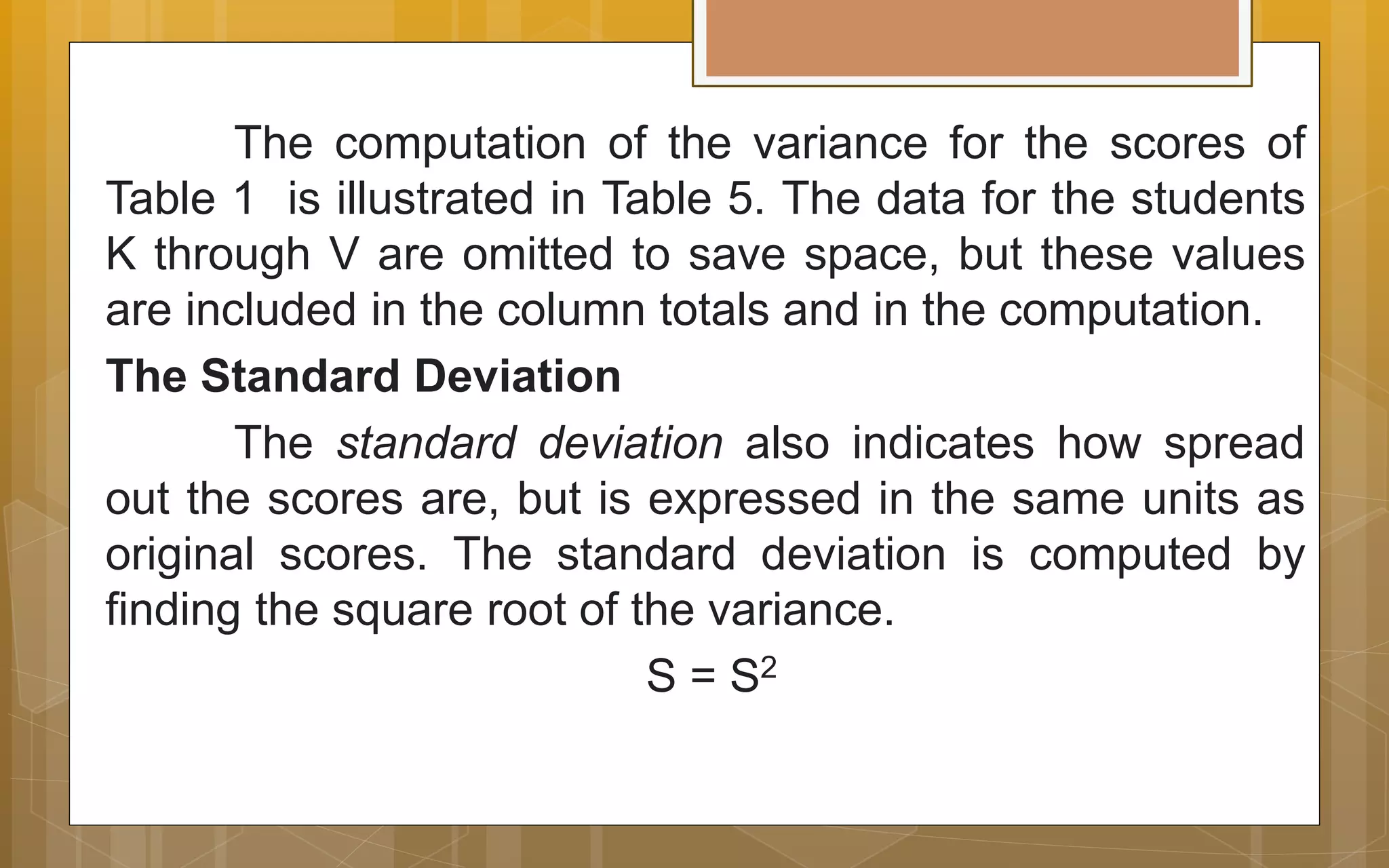 The computation of the variance for the scores of
Table 1 is illustrated in Table 5. The data for the students
K through V are omitted to save space, but these values
are included in the column totals and in the computation.
The Standard Deviation
The standard deviation also indicates how spread
out the scores are, but is expressed in the same units as
original scores. The standard deviation is computed by
finding the square root of the variance.
S = S2
 