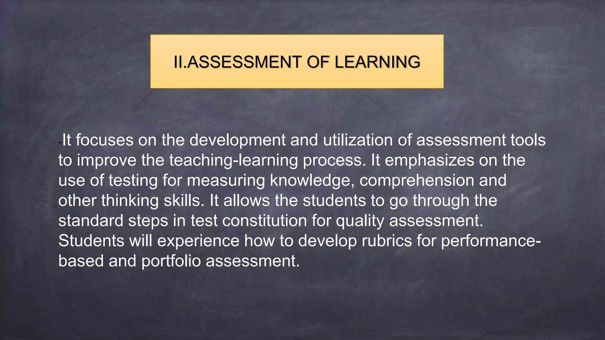 -It focuses on the development and utilization of assessment tools
to improve the teaching-learning process. It emphasizes on the
use of testing for measuring knowledge, comprehension and
other thinking skills. It allows the students to go through the
standard steps in test constitution for quality assessment.
Students will experience how to develop rubrics for performance-
based and portfolio assessment.
II.ASSESSMENT OF LEARNING
 