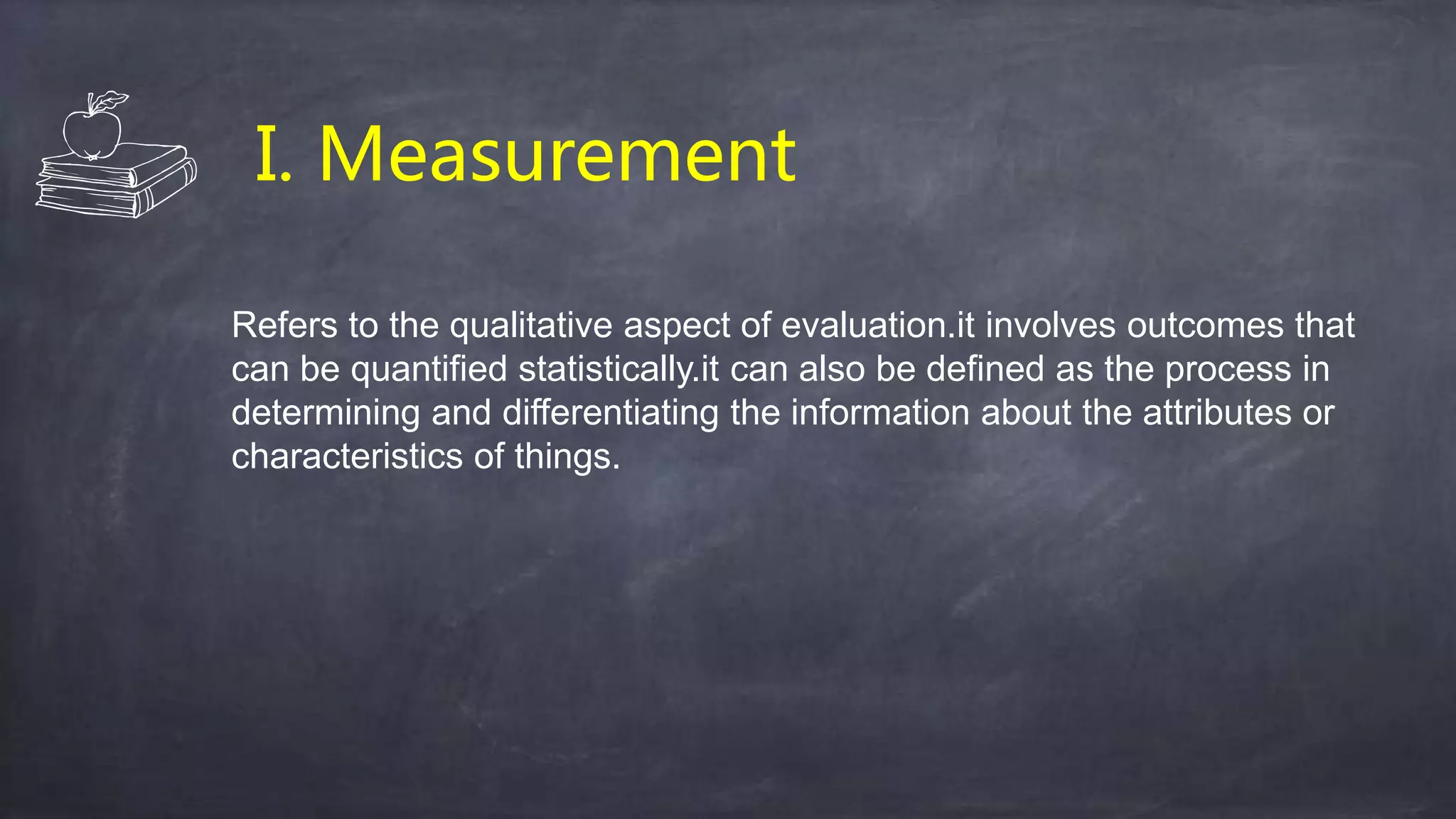 I. Measurement
Refers to the qualitative aspect of evaluation.it involves outcomes that
can be quantified statistically.it can also be defined as the process in
determining and differentiating the information about the attributes or
characteristics of things.
 
