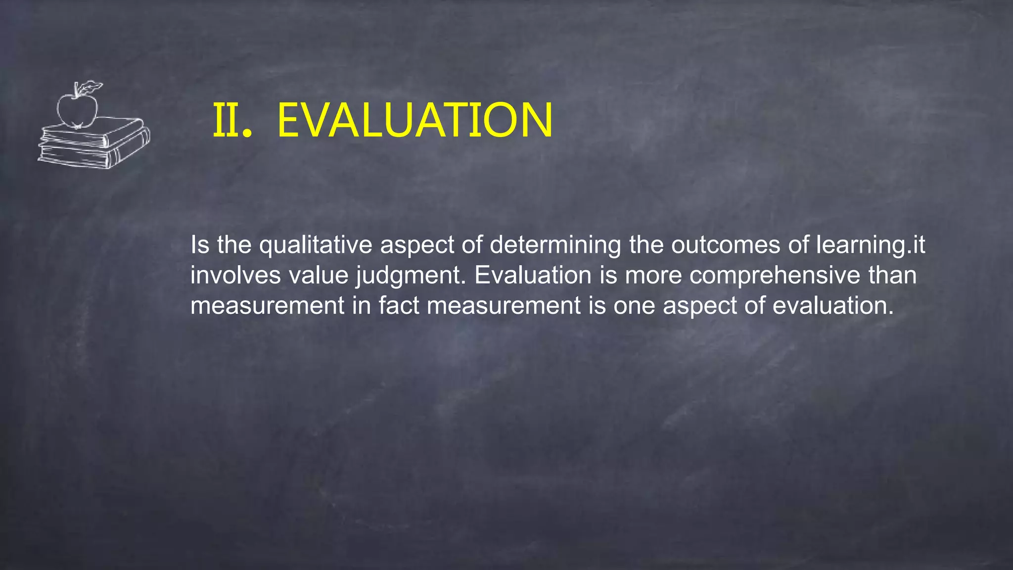 II. EVALUATION
Is the qualitative aspect of determining the outcomes of learning.it
involves value judgment. Evaluation is more comprehensive than
measurement in fact measurement is one aspect of evaluation.
 
