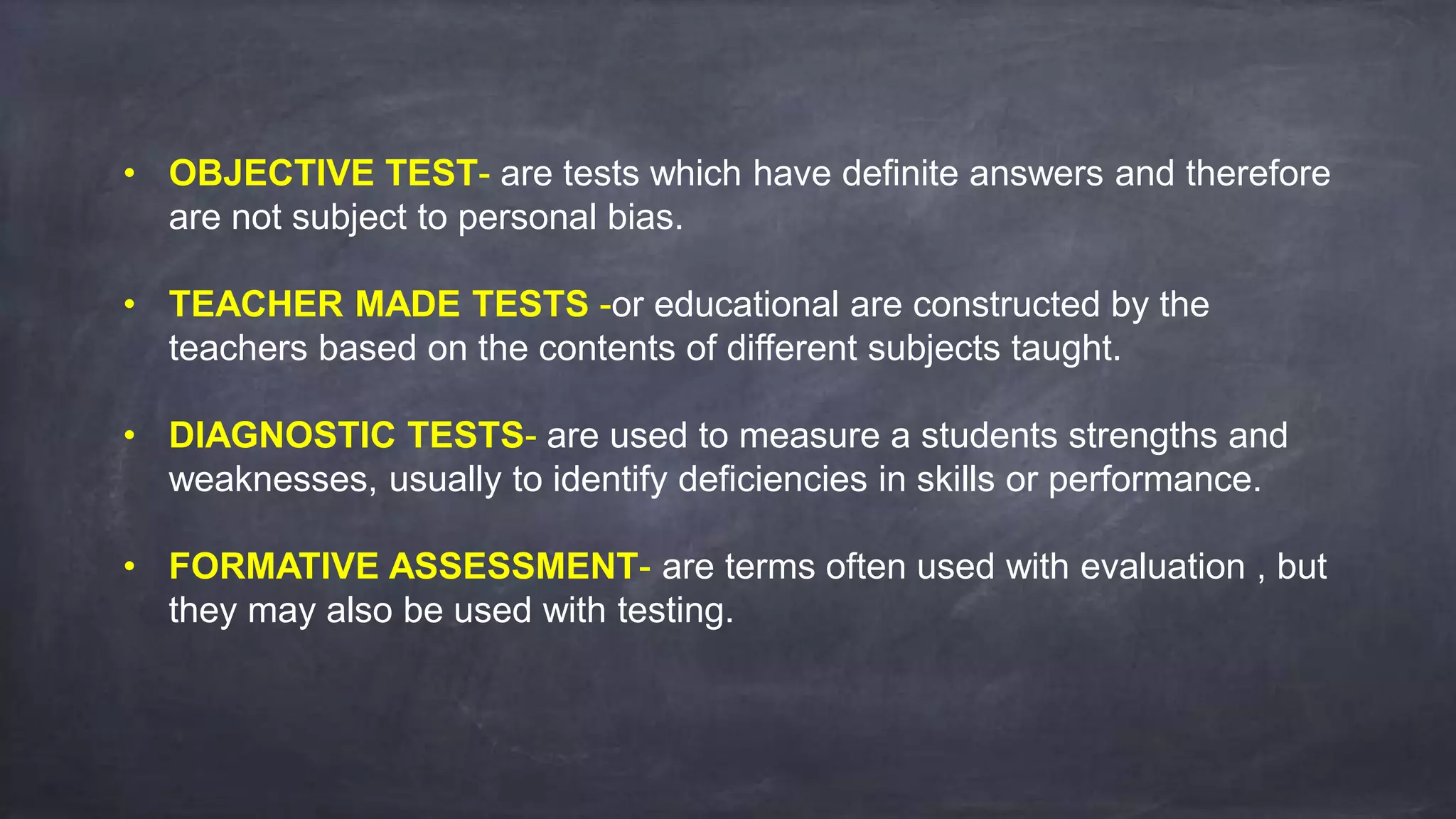 • OBJECTIVE TEST- are tests which have definite answers and therefore
are not subject to personal bias.
• TEACHER MADE TESTS -or educational are constructed by the
teachers based on the contents of different subjects taught.
• DIAGNOSTIC TESTS- are used to measure a students strengths and
weaknesses, usually to identify deficiencies in skills or performance.
• FORMATIVE ASSESSMENT- are terms often used with evaluation , but
they may also be used with testing.
 