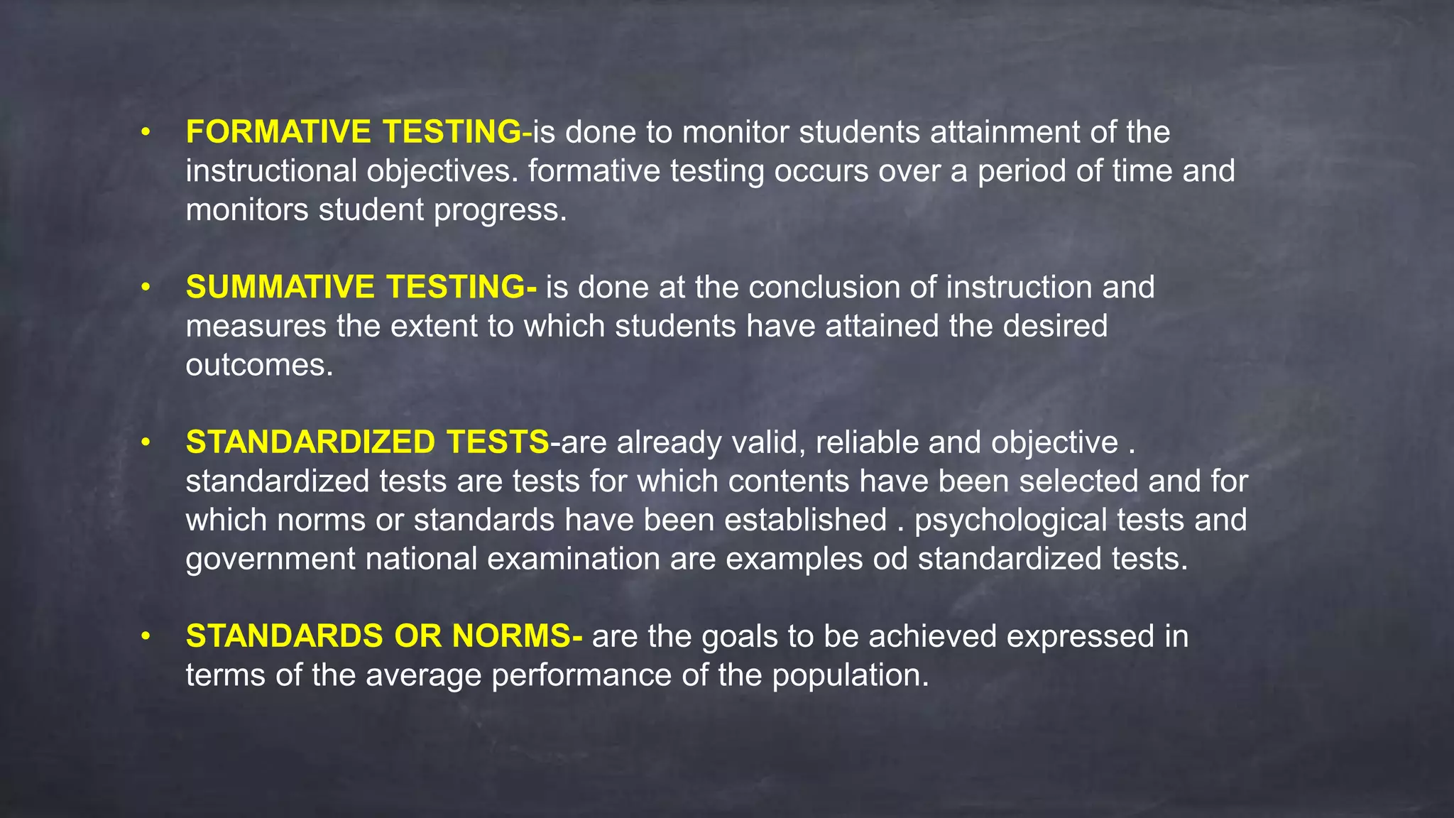• FORMATIVE TESTING-is done to monitor students attainment of the
instructional objectives. formative testing occurs over a period of time and
monitors student progress.
• SUMMATIVE TESTING- is done at the conclusion of instruction and
measures the extent to which students have attained the desired
outcomes.
• STANDARDIZED TESTS-are already valid, reliable and objective .
standardized tests are tests for which contents have been selected and for
which norms or standards have been established . psychological tests and
government national examination are examples od standardized tests.
• STANDARDS OR NORMS- are the goals to be achieved expressed in
terms of the average performance of the population.
 