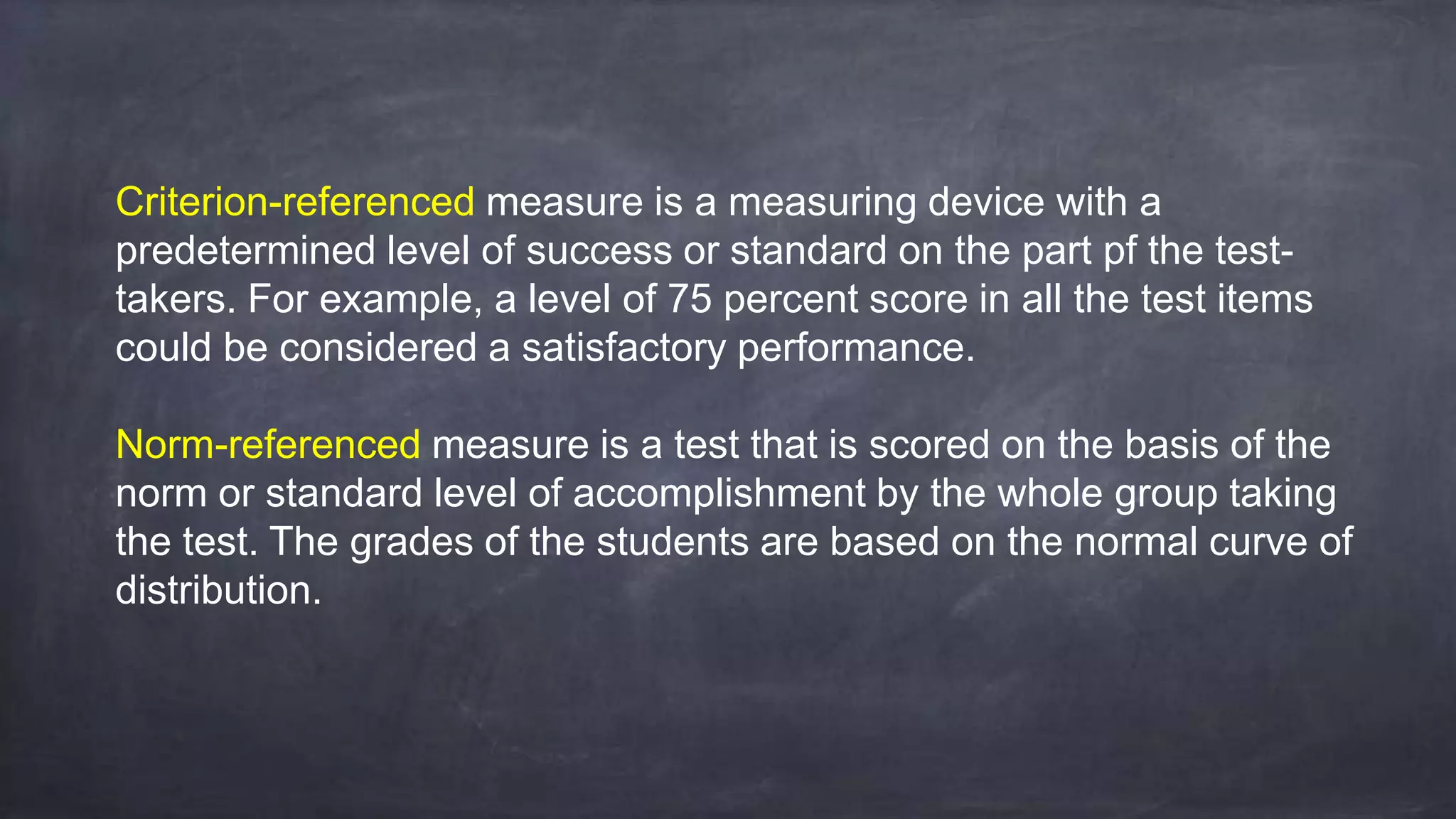 Criterion-referenced measure is a measuring device with a
predetermined level of success or standard on the part pf the test-
takers. For example, a level of 75 percent score in all the test items
could be considered a satisfactory performance.
Norm-referenced measure is a test that is scored on the basis of the
norm or standard level of accomplishment by the whole group taking
the test. The grades of the students are based on the normal curve of
distribution.
 