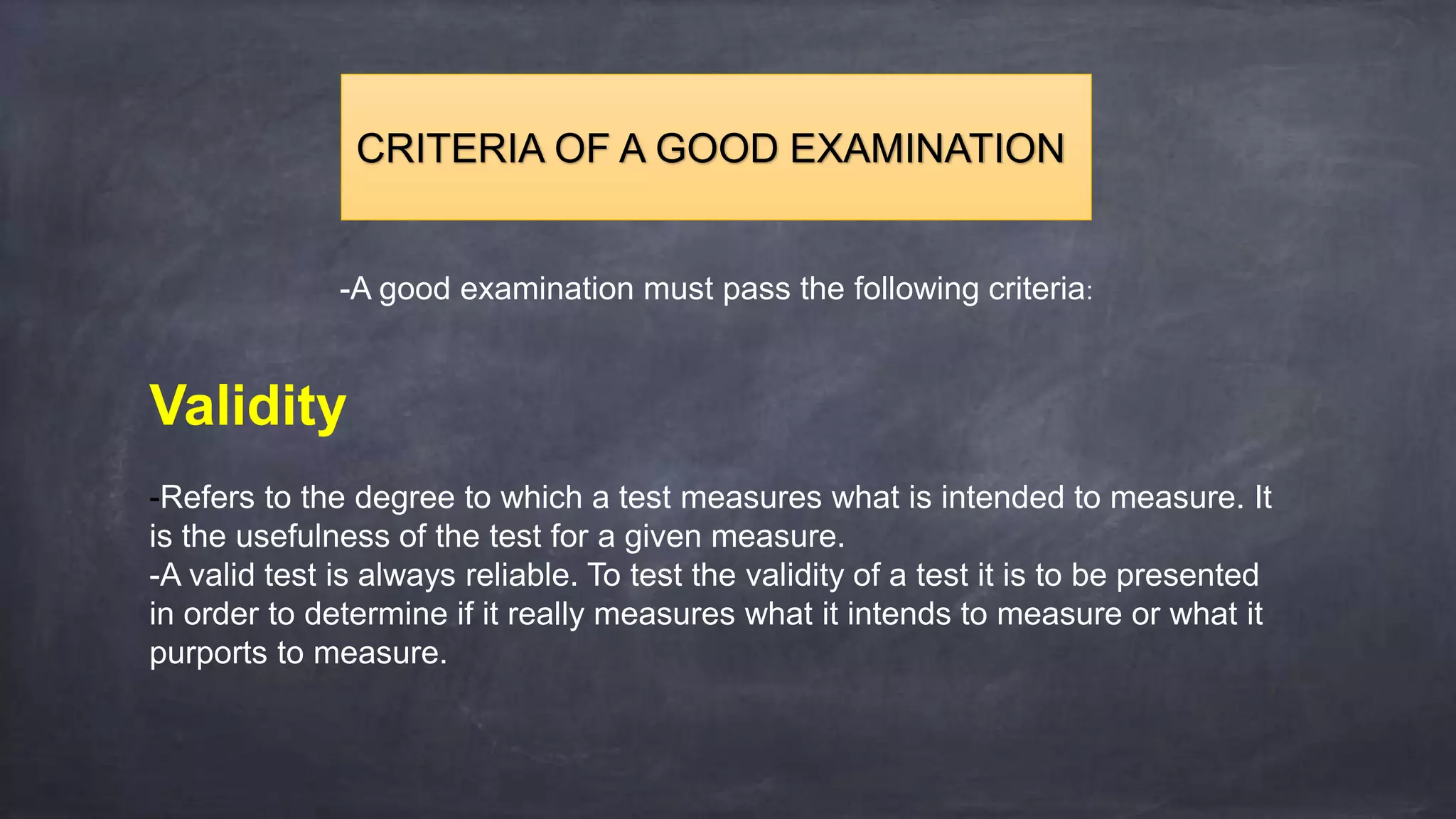 -A good examination must pass the following criteria:
Validity
-Refers to the degree to which a test measures what is intended to measure. It
is the usefulness of the test for a given measure.
-A valid test is always reliable. To test the validity of a test it is to be presented
in order to determine if it really measures what it intends to measure or what it
purports to measure.
CRITERIA OF A GOOD EXAMINATION
 