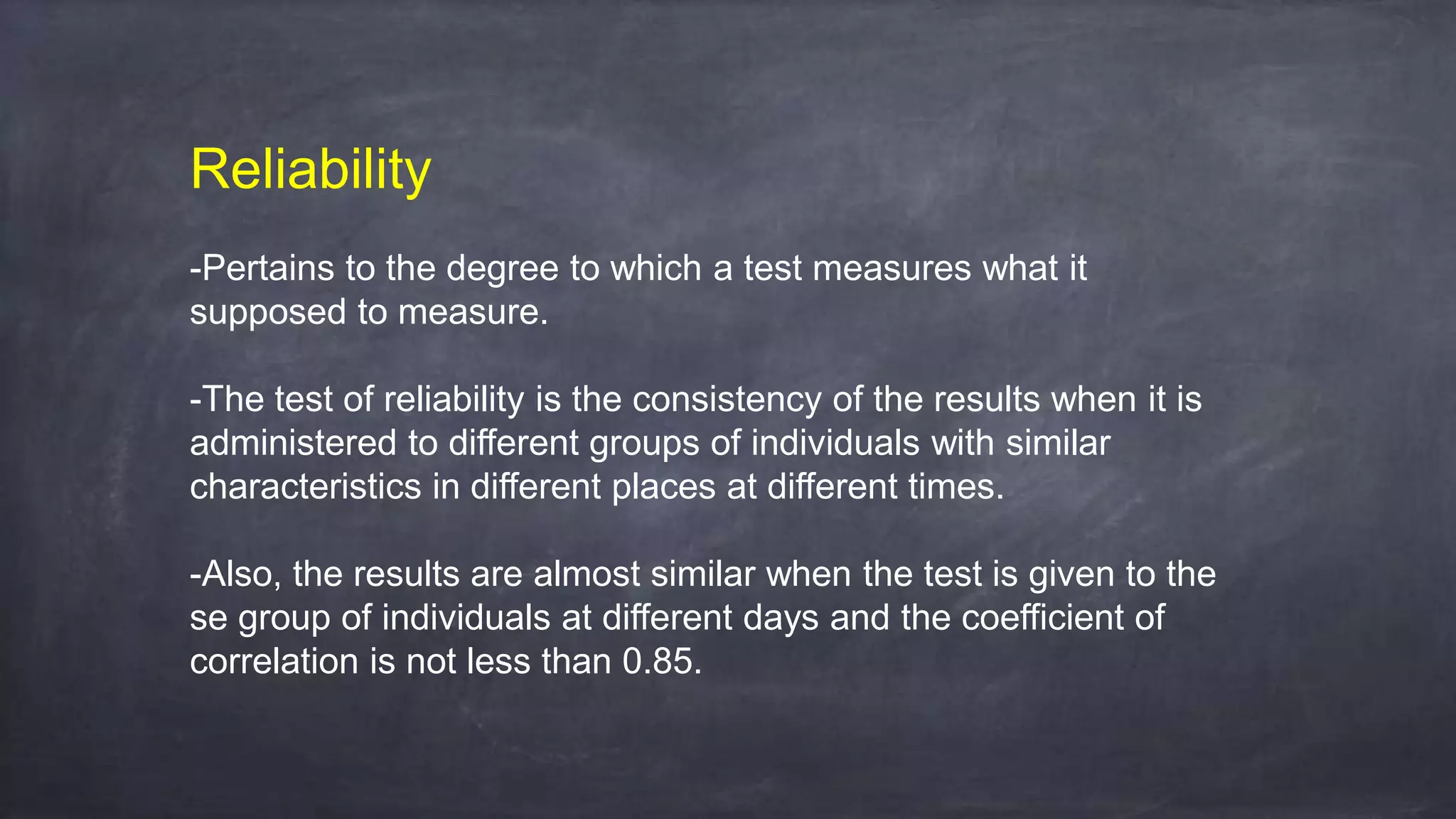 Reliability
-Pertains to the degree to which a test measures what it
supposed to measure.
-The test of reliability is the consistency of the results when it is
administered to different groups of individuals with similar
characteristics in different places at different times.
-Also, the results are almost similar when the test is given to the
se group of individuals at different days and the coefficient of
correlation is not less than 0.85.
 