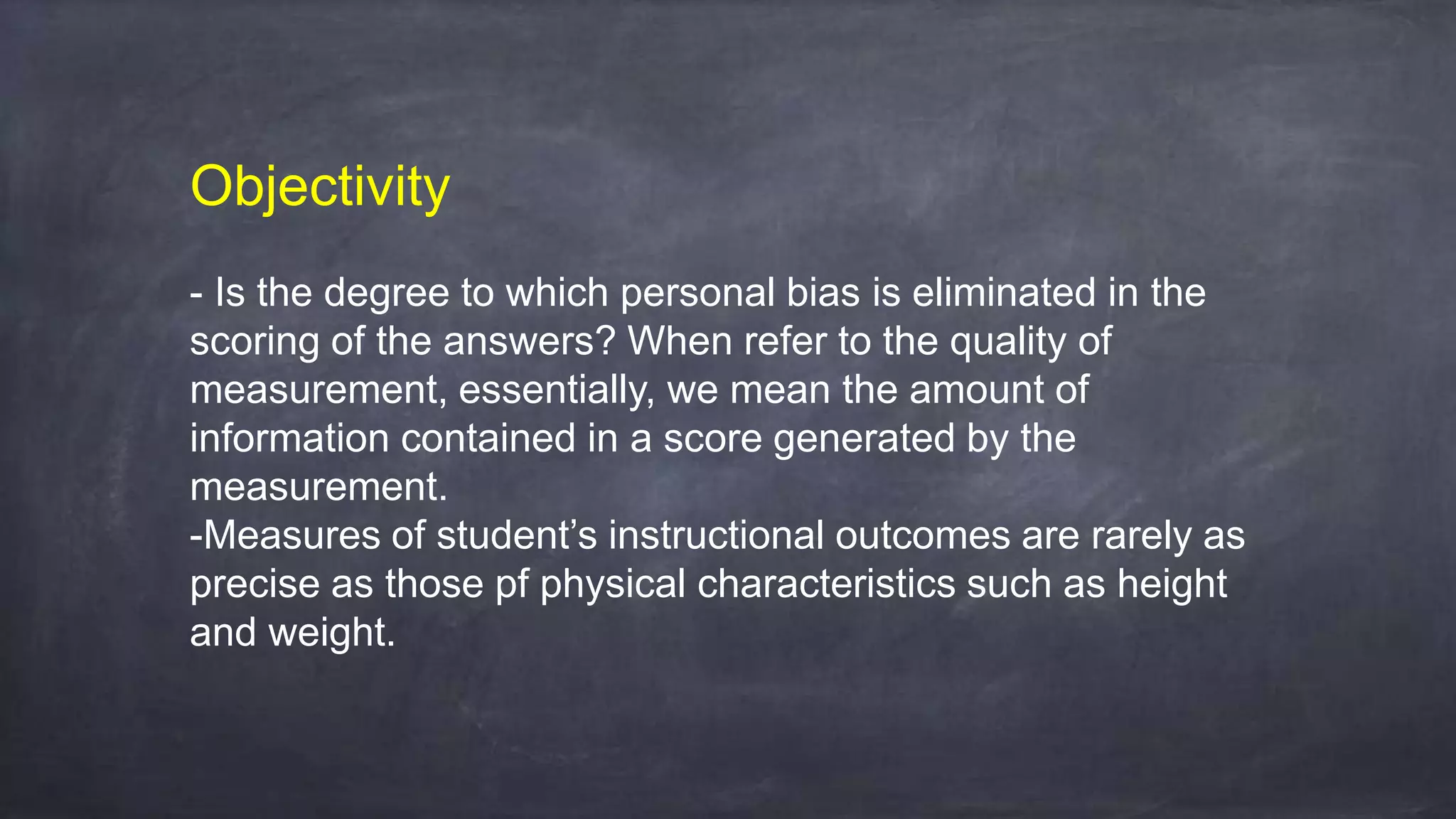 Objectivity
- Is the degree to which personal bias is eliminated in the
scoring of the answers? When refer to the quality of
measurement, essentially, we mean the amount of
information contained in a score generated by the
measurement.
-Measures of student’s instructional outcomes are rarely as
precise as those pf physical characteristics such as height
and weight.
 