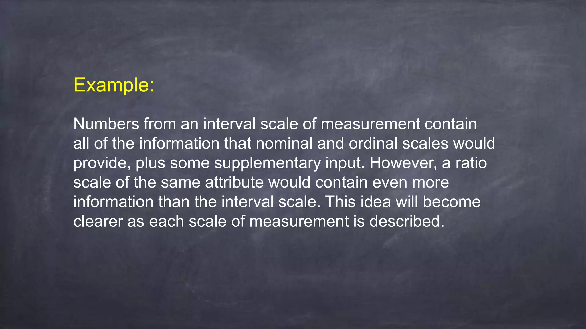 Example:
Numbers from an interval scale of measurement contain
all of the information that nominal and ordinal scales would
provide, plus some supplementary input. However, a ratio
scale of the same attribute would contain even more
information than the interval scale. This idea will become
clearer as each scale of measurement is described.
 