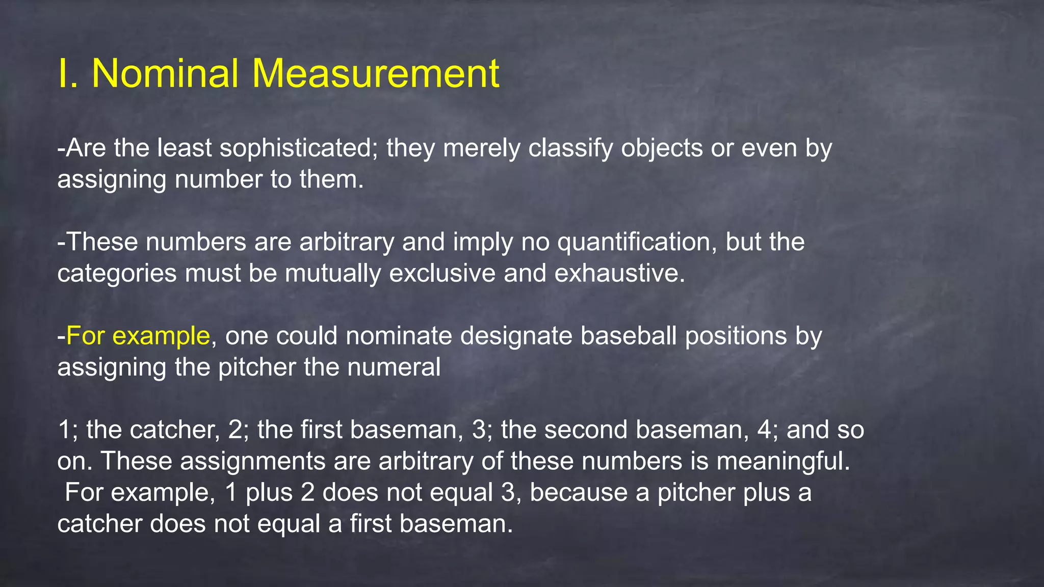 I. Nominal Measurement
-Are the least sophisticated; they merely classify objects or even by
assigning number to them.
-These numbers are arbitrary and imply no quantification, but the
categories must be mutually exclusive and exhaustive.
-For example, one could nominate designate baseball positions by
assigning the pitcher the numeral
1; the catcher, 2; the first baseman, 3; the second baseman, 4; and so
on. These assignments are arbitrary of these numbers is meaningful.
For example, 1 plus 2 does not equal 3, because a pitcher plus a
catcher does not equal a first baseman.
 