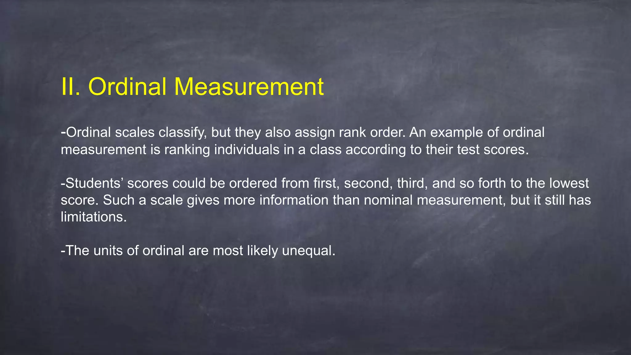 II. Ordinal Measurement
-Ordinal scales classify, but they also assign rank order. An example of ordinal
measurement is ranking individuals in a class according to their test scores.
-Students’ scores could be ordered from first, second, third, and so forth to the lowest
score. Such a scale gives more information than nominal measurement, but it still has
limitations.
-The units of ordinal are most likely unequal.
 
