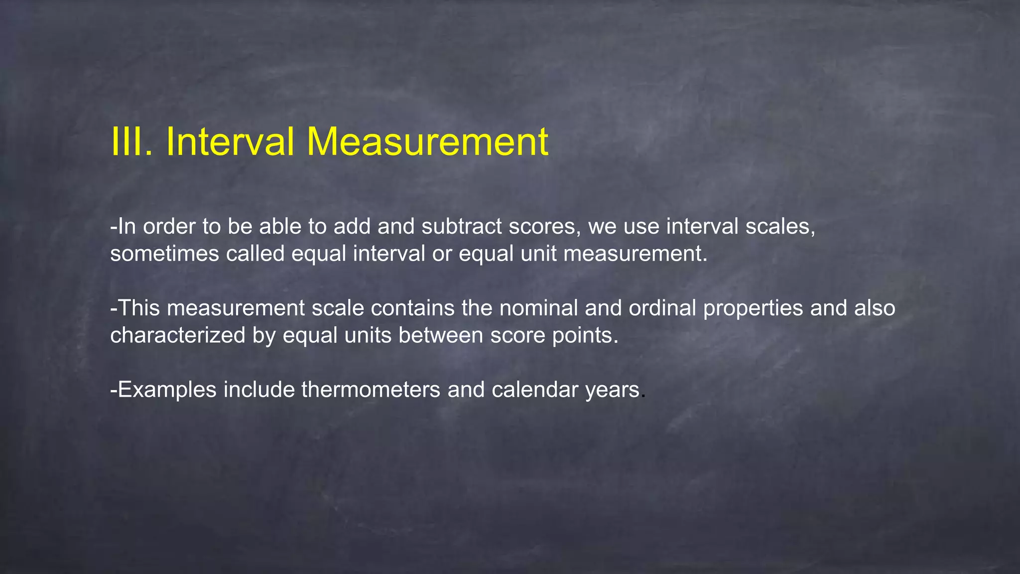 III. Interval Measurement
-In order to be able to add and subtract scores, we use interval scales,
sometimes called equal interval or equal unit measurement.
-This measurement scale contains the nominal and ordinal properties and also
characterized by equal units between score points.
-Examples include thermometers and calendar years.
 