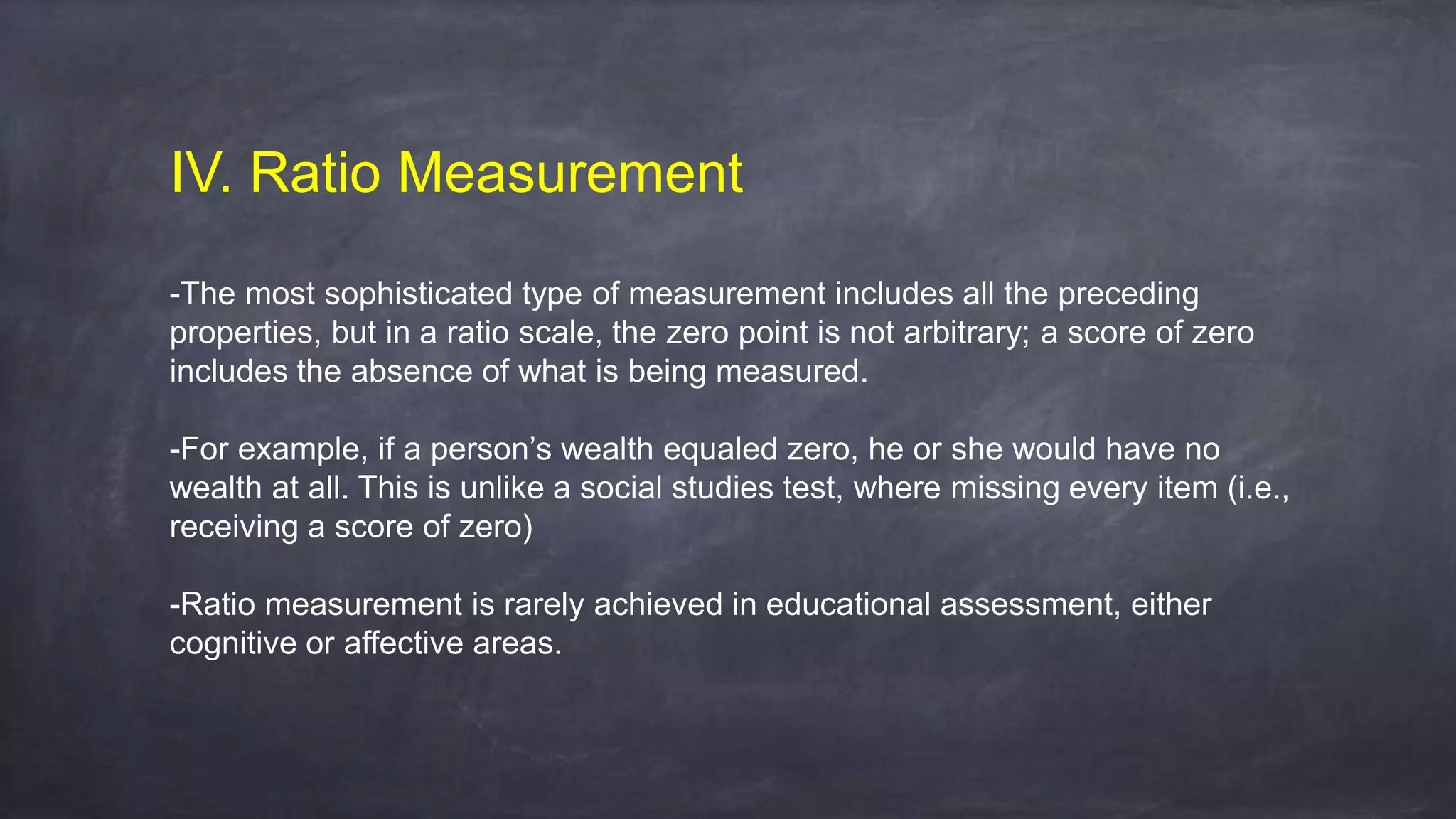 IV. Ratio Measurement
-The most sophisticated type of measurement includes all the preceding
properties, but in a ratio scale, the zero point is not arbitrary; a score of zero
includes the absence of what is being measured.
-For example, if a person’s wealth equaled zero, he or she would have no
wealth at all. This is unlike a social studies test, where missing every item (i.e.,
receiving a score of zero)
-Ratio measurement is rarely achieved in educational assessment, either
cognitive or affective areas.
 