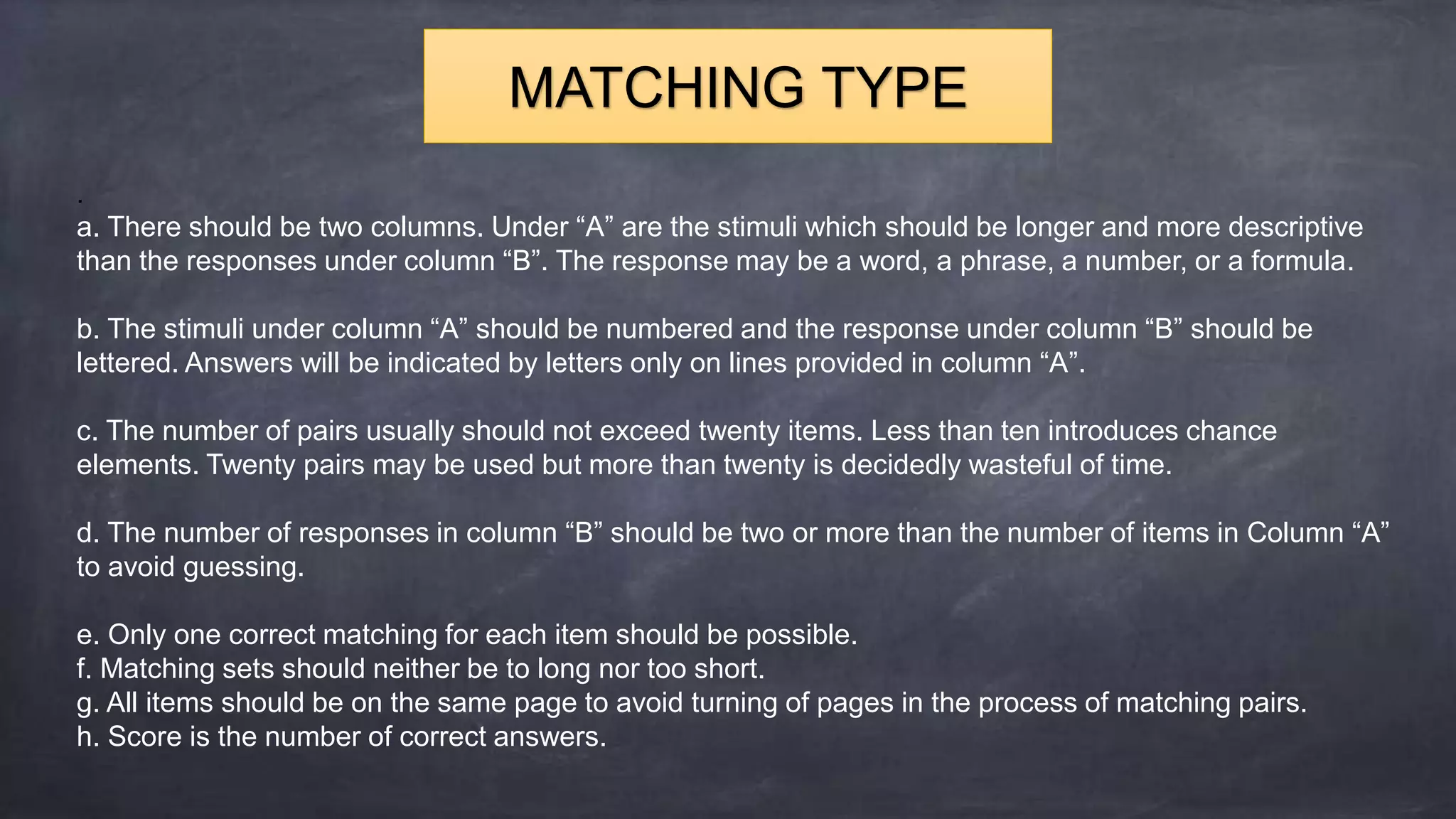 .
a. There should be two columns. Under “A” are the stimuli which should be longer and more descriptive
than the responses under column “B”. The response may be a word, a phrase, a number, or a formula.
b. The stimuli under column “A” should be numbered and the response under column “B” should be
lettered. Answers will be indicated by letters only on lines provided in column “A”.
c. The number of pairs usually should not exceed twenty items. Less than ten introduces chance
elements. Twenty pairs may be used but more than twenty is decidedly wasteful of time.
d. The number of responses in column “B” should be two or more than the number of items in Column “A”
to avoid guessing.
e. Only one correct matching for each item should be possible.
f. Matching sets should neither be to long nor too short.
g. All items should be on the same page to avoid turning of pages in the process of matching pairs.
h. Score is the number of correct answers.
MATCHING TYPE
 