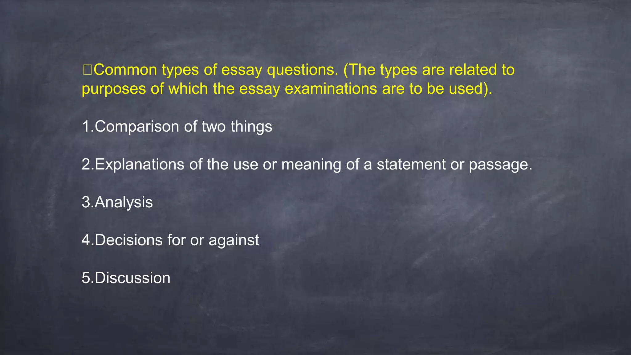 Common types of essay questions. (The types are related to
purposes of which the essay examinations are to be used).
1.Comparison of two things
2.Explanations of the use or meaning of a statement or passage.
3.Analysis
4.Decisions for or against
5.Discussion
 