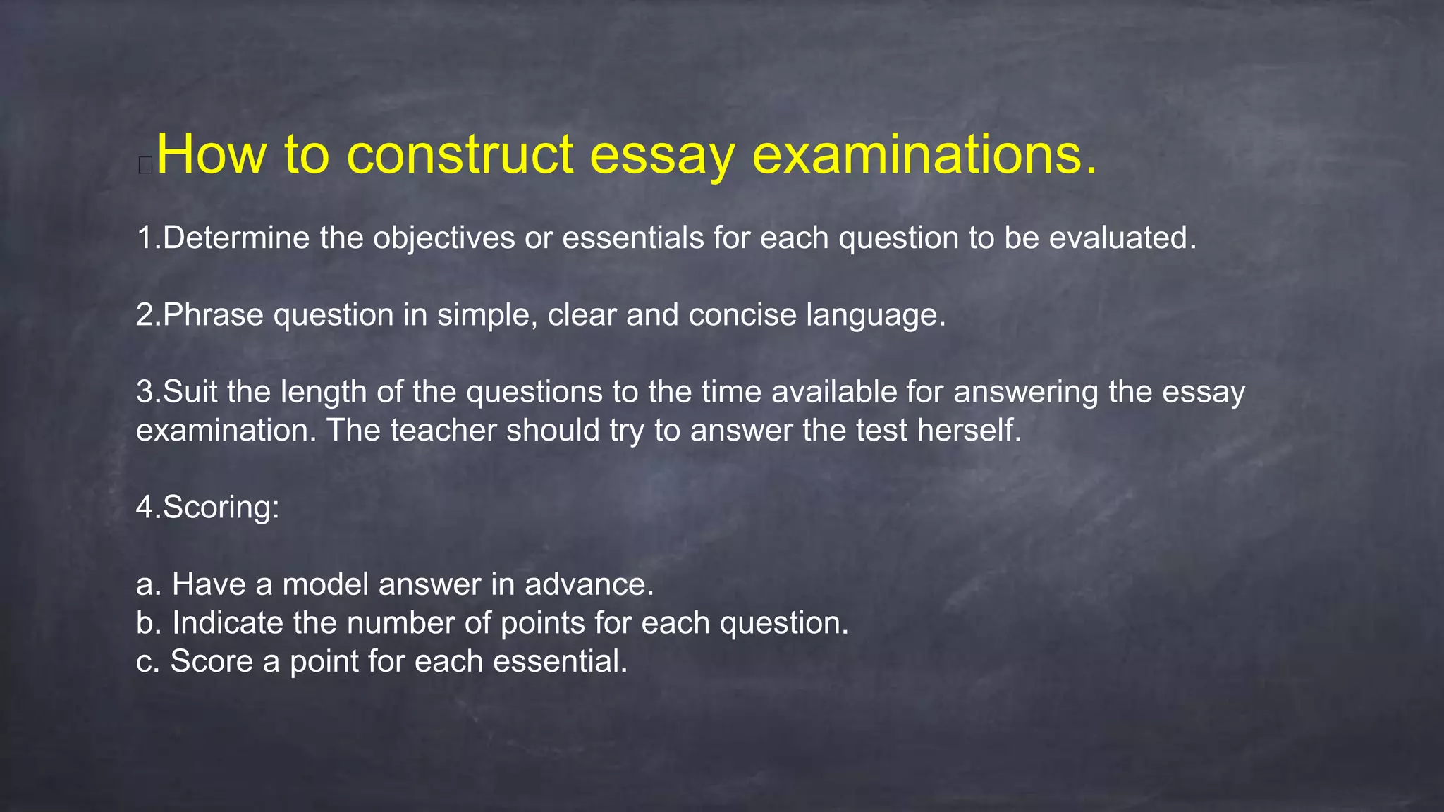 How to construct essay examinations.
1.Determine the objectives or essentials for each question to be evaluated.
2.Phrase question in simple, clear and concise language.
3.Suit the length of the questions to the time available for answering the essay
examination. The teacher should try to answer the test herself.
4.Scoring:
a. Have a model answer in advance.
b. Indicate the number of points for each question.
c. Score a point for each essential.
 